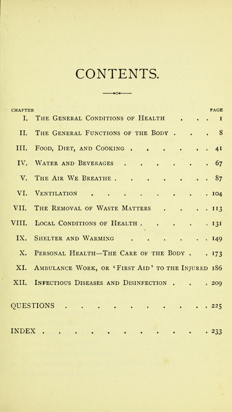 CONTENTS. CHAPTER PAGE I. The General Conditions of Health , . . i II. The General Functions of the Body ... 8 III. Food, Diet, and Cooking 41 IV. Water and Beveiiages 67 V. The Air We Breathe 87 VI. Ventilation 104 VII. The Removal of Waste Matters . . . . 113 VIII. Local Conditions of Health 131 IX. Shelter and Warming 149 X. Personal Health—The Care of the Body . . 173 XI. Ambulance Work, or * First Aid ' to the Injured 186 XII. Infectious Diseases and Disinfection . . . 209 QUESTIONS 225 INDEX 233