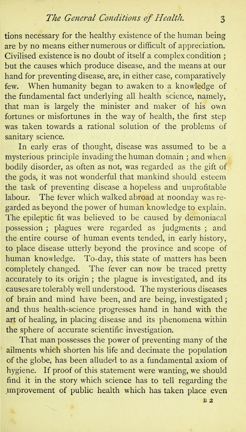 tions necessary for the healthy existence of the human being are by no means either numerous or difficult of appreciation. CiviUsed existence is no doubt of itself a complex condition ; but the causes which produce disease, and the means at our hand for preventing disease, are, in either case, comparatively few. When humanity began to awaken to a knowledge of the fundamental fact underlying all health science, namely, that man is largely the minister and maker of his own fortunes or misfortunes in the way of health, the first step was taken towards a rational solution of the problems of sanitary science. In early eras of thought, disease was assumed to be a mysterious principle invading the human domain ; and when bodily disorder, as often as not, was regarded as the gift of the gods, it was not wonderful that mankind should esteem the task of preventing disease a hopeless and unprofitable labour. The fever which walked abroad at noonday was re- garded as beyond the power of human knowledge to explain. The epileptic fit was believed to be caused by demoniacal possession ; plagues were regarded as judgments ; and the entire course of human events tended, in early history, to place disease utterly beyond the province and scope of human knowledge. To-day, this state of matters has been completely changed. The fever can now be traced pretty accurately to its origin ; the plague is investigated, and its causes are tolerably well understood. The mysterious diseases of brain and mind have been, and are being, investigated; and thus health-science progresses hand in hand with the art of healing, in placing disease and its phenomena within the sphere of accurate scientific investigation. That man possesses the power of preventing many of the ailments which shorten his life and decimate the population of the globe, has been alluded to as a fundamental axiom of hygiene. If proof of this statement were wanting, we should find it in the story which science has to tell regarding the improvement of public health which has taken place even B 2