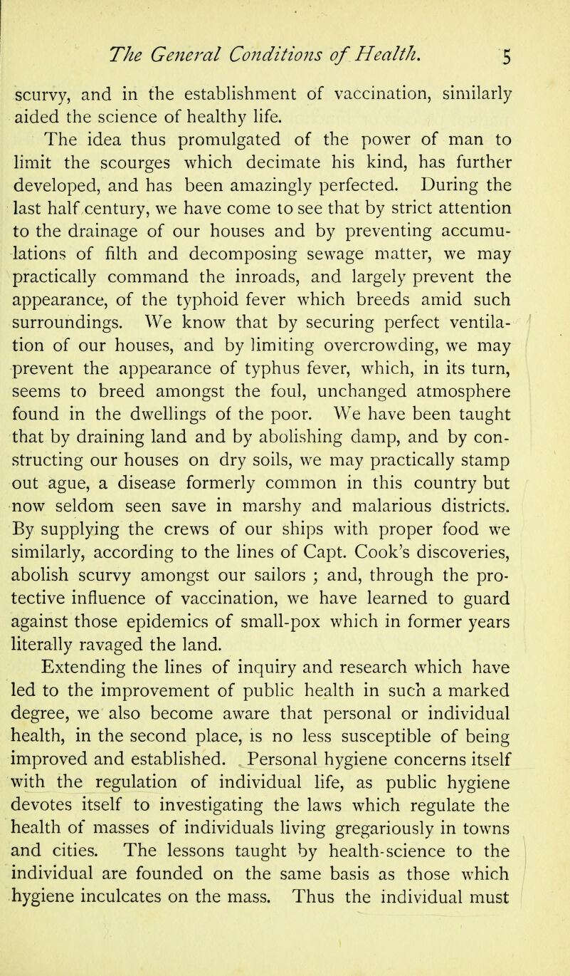 scurvy, and in the establishment of vaccination, similarly aided the science of healthy life. The idea thus promulgated of the power of man to hmit the scourges which decimate his kind, has further developed, and has been amazingly perfected. During the last half century, we have come to see that by strict attention to the drainage of our houses and by preventing accumu- lations of filth and decomposing sewage matter, we may practically command the inroads, and largely prevent the appearance, of the typhoid fever which breeds amid such surroundings. We know that by securing perfect ventila- tion of our houses, and by limiting overcrowding, we may prevent the appearance of typhus fever, which, in its turn, seems to breed amongst the foul, unchanged atmosphere found in the dwellings of the poor. We have been taught that by draining land and by abolishing damp, and by con- structing our houses on dry soils, we may practically stamp out ague, a disease formerly common in this country but now seldom seen save in marshy and malarious districts. By supplying the crews of our ships with proper food we similarly, according to the lines of Capt. Cook's discoveries, abolish scurvy amongst our sailors ; and, through the pro- tective influence of vaccination, we have learned to guard against those epidemics of small-pox which in former years literally ravaged the land. Extending the lines of inquiry and research which have led to the improvement of public health in such a marked degree, we also become aware that personal or individual health, in the second place, is no less susceptible of being improved and established. „ Personal hygiene concerns itself with the regulation of individual life, as public hygiene devotes itself to investigating the laws which regulate the health of masses of individuals living gregariously in towns and cities. The lessons taught by health-science to the individual are founded on the same basis as those which hygiene inculcates on the mass. Thus the individual must