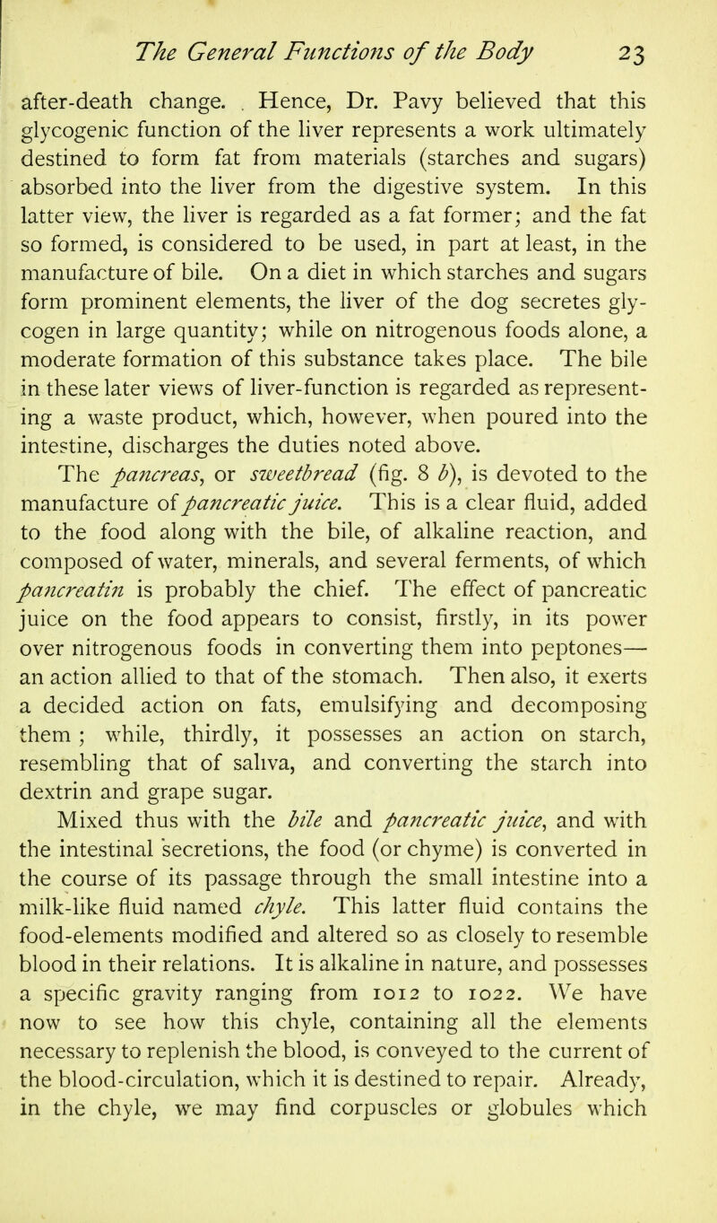 after-death change. . Hence, Dr. Pavy believed that this glycogenic function of the liver represents a work ultimately destined to form fat from materials (starches and sugars) absorbed into the liver from the digestive system. In this latter view, the liver is regarded as a fat former; and the fat so formed, is considered to be used, in part at least, in the manufacture of bile. On a diet in which starches and sugars form prominent elements, the liver of the dog secretes gly- cogen in large quantity; while on nitrogenous foods alone, a moderate formation of this substance takes place. The bile in these later views of liver-function is regarded as represent- ing a waste product, which, however, when poured into the intestine, discharges the duties noted above. The pancreas^ or sweetbread (fig. 8 b)^ is devoted to the manufacture oi pancreatic juice. This is a clear fluid, added to the food along with the bile, of alkaline reaction, and composed of water, minerals, and several ferments, of which pa7icreatin is probably the chief. The effect of pancreatic juice on the food appears to consist, firstly, in its power over nitrogenous foods in converting them into peptones— an action allied to that of the stomach. Then also, it exerts a decided action on fats, emulsifying and decomposing them ; while, thirdly, it possesses an action on starch, resembling that of saliva, and converting the starch into dextrin and grape sugar. Mixed thus with the bile and pancreatic juice, and with the intestinal secretions, the food (or chyme) is converted in the course of its passage through the small intestine into a milk-like fluid named chyle. This latter fluid contains the food-elements modified and altered so as closely to resemble blood in their relations. It is alkaline in nature, and possesses a specific gravity ranging from 1012 to 1022. We have now to see how this chyle, containing all the elements necessary to replenish the blood, is conveyed to the current of the blood-circulation, which it is destined to repair. Already, in the chyle, we may find corpuscles or globules which