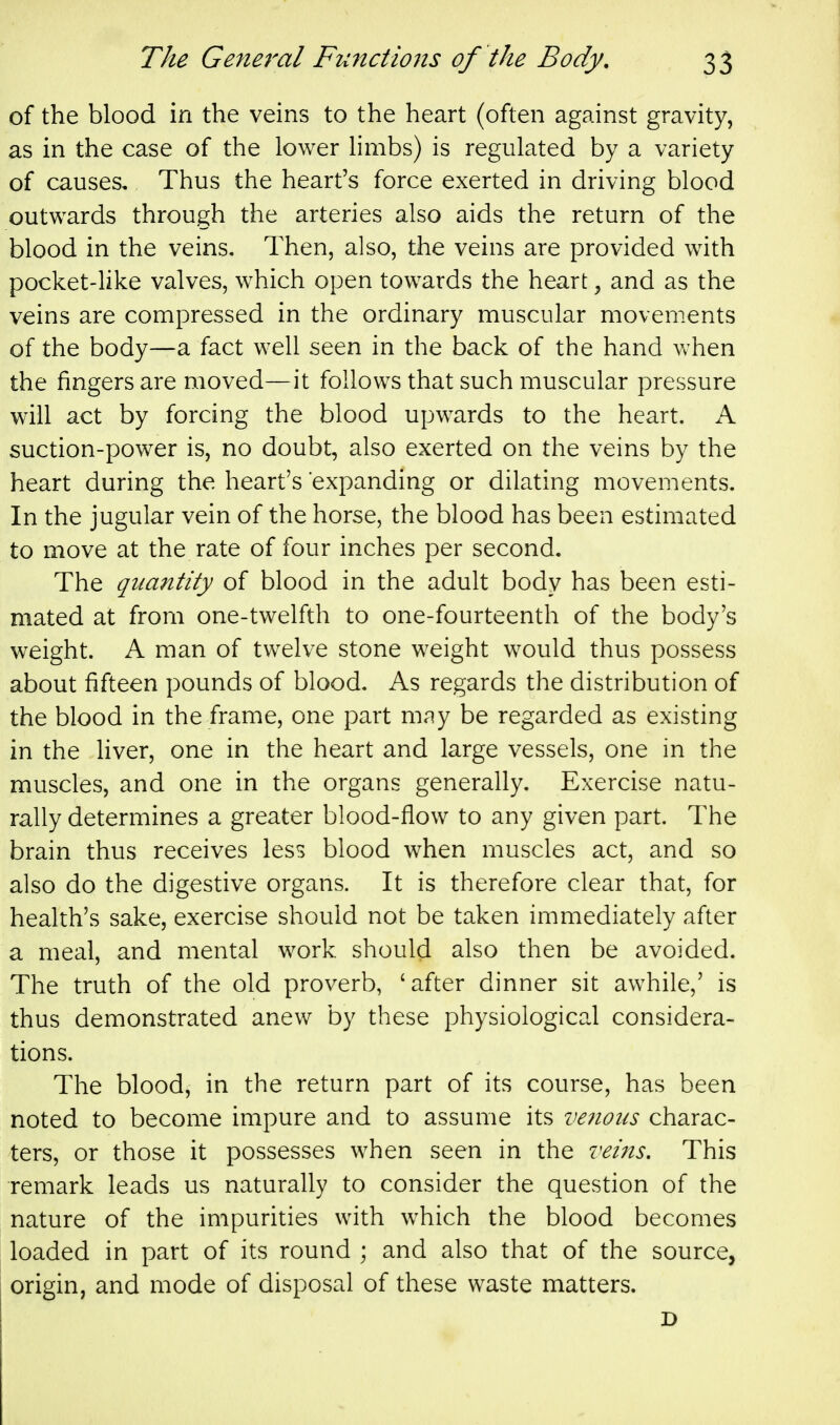 of the blood in the veins to the heart (often against gravity, as in the case of the lower limbs) is regulated by a variety of causes. Thus the heart's force exerted in driving blood outwards through the arteries also aids the return of the blood in the veins. Then, also, the veins are provided w^ith pocket-like valves, which open towards the heart, and as the veins are compressed in the ordinary muscular movements of the body—a fact well seen in the back of the hand vv'hen the fingers are moved—it follows that such muscular pressure will act by forcing the blood upwards to the heart. A suction-power is, no doubt, also exerted on the veins by the heart during the heart's expanding or dilating movements. In the jugular vein of the horse, the blood has been estimated to move at the rate of four inches per second. The quantity of blood in the adult body has been esti- mated at from one-twelfth to one-fourteenth of the body's weight. A man of twelve stone weight would thus possess about fifteen pounds of blood. As regards the distribution of the blood in the frame, one part niciy be regarded as existing in the liver, one in the heart and large vessels, one in the muscles, and one in the organs generally. Exercise natu- rally determines a greater blood-flow to any given part. The brain thus receives less blood when muscles act, and so also do the digestive organs. It is therefore clear that, for health's sake, exercise should not be taken immediately after a meal, and mental work should also then be avoided. The truth of the old proverb, 'after dinner sit awhile,' is thus demonstrated anew by these physiological considera- tions. The blood, in the return part of its course, has been noted to become impure and to assume its veiious charac- ters, or those it possesses when seen in the I'eifis, This remark leads us naturally to consider the question of the nature of the impurities with which the blood becomes loaded in part of its round ; and also that of the source, origin, and mode of disposal of these waste matters.