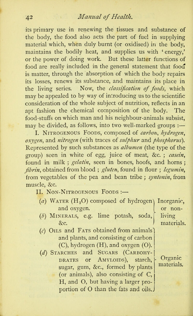 its primary use in renewing the tissues and substance of the body, the food also acts the part of fuel in supplying material which, when duly burnt (or oxidised) in the body, maintains the bodily heat, and supplies us with * energy,' or the power of doing work. But these latter functions of food are really included in the general statement that fooa is matter, through the absorption of which the body repairs its losses, renews its substance, and maintains its place in the living series. Now, the classification of foods^ which may be appealed to by way of introducing us to the scientific consideration of the whole subject of nutrition, reflects in an apt fashion the chemical composition of the body. The food-stuffs on which man and his neighbour-animals subsist, may be divided, as follows, into two well-marked groups :— I. Nitrogenous Foods, composed of carbon, hydrogen^ oxygen, and nitrogen (with traces of sulphur and phosphorus). Represented by such substances as albumen (the type of the group) seen in white of egg, juice of meat, &c. ; casein^ found in milk ; gelatin, seen in bones, hoofs, and horns ; fibrin, obtained from blood ; gluten, found in flour ; leguinin^ from vegetables of the pea and bean tribe; syntonin, from muscle, &c. II. NoN-NlTROGENOUS FoODS :— (a) Water (H2O) composed of hydrogen and oxygen. if) Minerals, e.g. lime potash, soda, &c. (c) Oils and Fats obtained from animals and plants, and consisting of carbon (C), hydrogen (H), and oxygen (O). (f) Starches and Sugars (Carbohy- drates or Amyloids), starch, sugar, gum, &c., formed by plants (or animals), also consisting of C, H, and O, but having a larger pro- portion of O than the fats and oils.. Inorganic, or non- living materials. Organic materials.