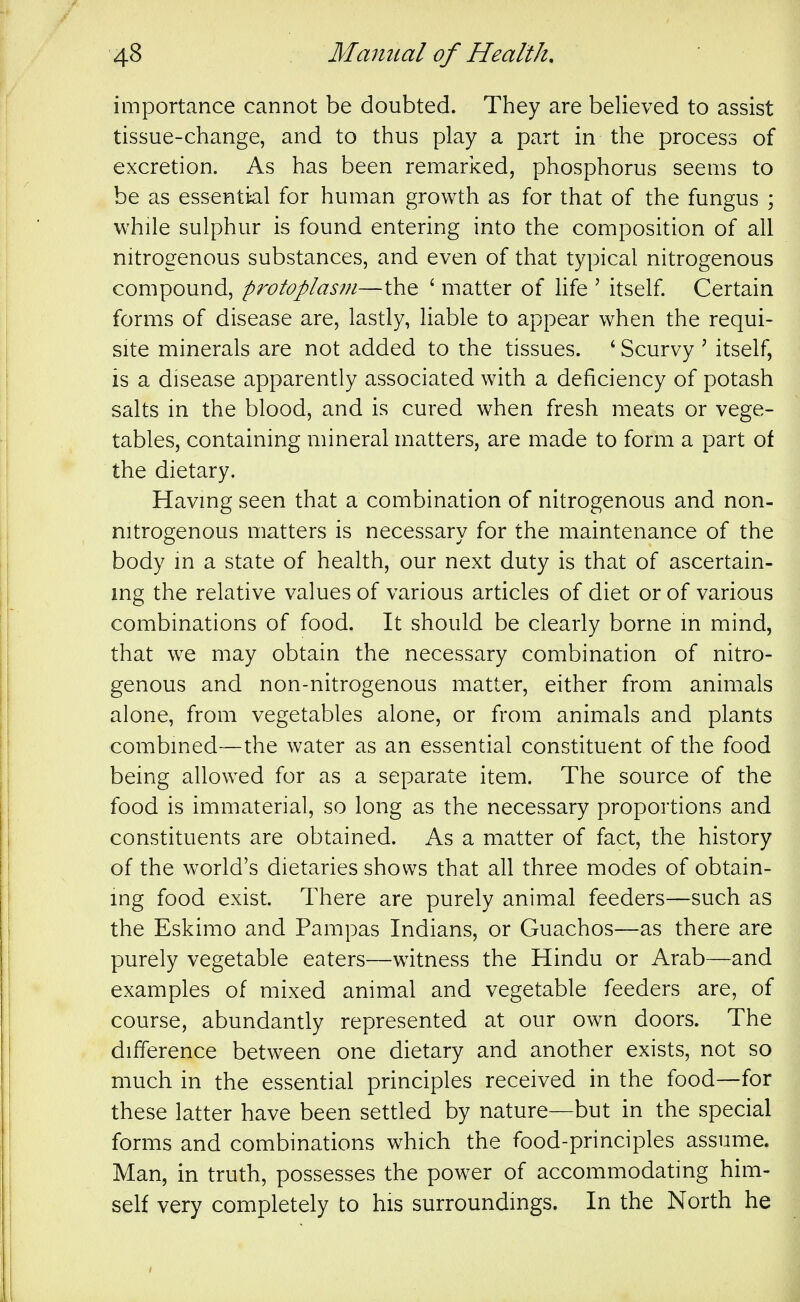 importance cannot be doubted. They are believed to assist tissue-change, and to thus play a part in the process of excretion. As has been remarked, phosphorus seems to be as essential for human growth as for that of the fungus ; while sulphur is found entering into the composition of all nitrogenous substances, and even of that typical nitrogenous compound, protopIas?n—the ' matter of Hfe ' itself Certain forms of disease are, lastly, Hable to appear when the requi- site minerals are not added to the tissues. ' Scurvy ' itself, is a disease apparently associated with a deficiency of potash salts in the blood, and is cured when fresh meats or vege- tables, containing mineral matters, are made to form a part of the dietary. Having seen that a combination of nitrogenous and non- nitrogenous matters is necessary for the maintenance of the body m a state of health, our next duty is that of ascertain- mg the relative values of various articles of diet or of various combinations of food. It should be clearly borne in mind, that we may obtain the necessary combination of nitro- genous and non-nitrogenous matter, either from animals alone, from vegetables alone, or from animals and plants combined—the water as an essential constituent of the food being allowed for as a separate item. The source of the food is immaterial, so long as the necessary proportions and constituents are obtained. As a matter of fact, the history of the world's dietaries shows that all three modes of obtain- ing food exist. There are purely animal feeders—such as the Eskimo and Pampas Indians, or Guachos—as there are purely vegetable eaters—witness the Hindu or Arab—and examples of mixed animal and vegetable feeders are, of course, abundantly represented at our own doors. The difference between one dietary and another exists, not so much in the essential principles received in the food—for these latter have been settled by nature—but in the special forms and combinations which the food-principles assume. Man, in truth, possesses the power of accommodating him- self very completely to his surroundings. In the North he