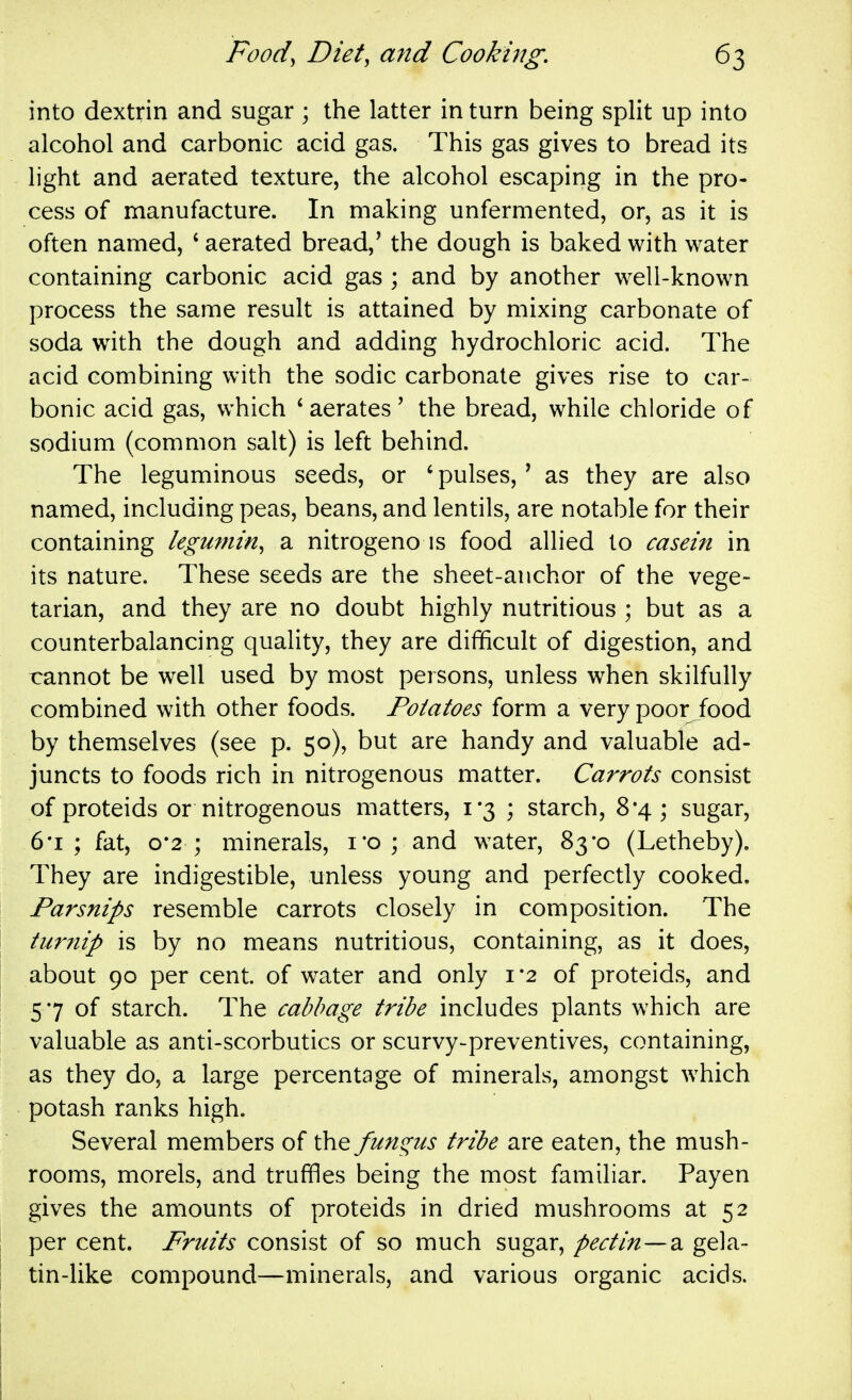 into dextrin and sugar ; the latter in turn being split up into alcohol and carbonic acid gas. This gas gives to bread its light and aerated texture, the alcohol escaping in the pro- cess of manufacture. In making unfermented, or, as it is often named, ' aerated bread,' the dough is baked with water containing carbonic acid gas ; and by another well-known process the same result is attained by mixing carbonate of soda with the dough and adding hydrochloric acid. The acid combining with the sodic carbonate gives rise to car- bonic acid gas, which * aerates' the bread, while chloride of sodium (common salt) is left behind. The leguminous seeds, or ' pulses,' as they are also named, including peas, beans, and lentils, are notable for their containing legumin, a nitrogeno is food allied to casein in its nature. These seeds are the sheet-anchor of the vege- tarian, and they are no doubt highly nutritious ; but as a counterbalancing quality, they are difficult of digestion, and cannot be well used by most persons, unless when skilfully combined with other foods. Potatoes form a very poor food by themselves (see p. 50), but are handy and valuable ad- juncts to foods rich in nitrogenous matter. Carrots consist of proteids or nitrogenous matters, 1*3 ; starch, 8*4; sugar, 6'i ; fat, o'2 ; minerals, I'o ; and water, 83*0 (Letheby). They are indigestible, unless young and perfectly cooked. Parsnips resemble carrots closely in composition. The turnip is by no means nutritious, containing, as it does, about 90 per cent, of water and only 1*2 of proteids, and 5 7 of starch. The cabbage tribe includes plants which are valuable as anti-scorbutics or scurvy-preventives, containing, as they do, a large percentage of minerals, amongst which potash ranks high. Several members of the fundus tribe are eaten, the mush- rooms, morels, and truffles being the most familiar. Payen gives the amounts of proteids in dried mushrooms at 52 per cent. Fruits consist of so much sugar, pectin—2. gela- tin-like compound—minerals, and various organic acids.