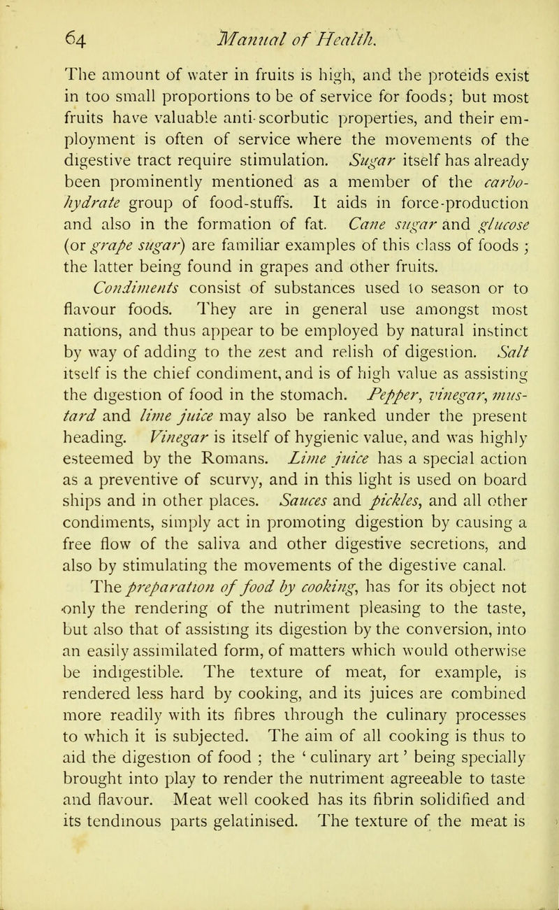 The amount of water in fruits is high, and the proteids exist in too small proportions to be of service for foods; but most fruits hav^e valuable anti-scorbutic properties, and their em- ployment is often of service where the movements of the digestive tract require stimulation. Sugar itself has already been prominently mentioned as a member of the carbo- hydrate group of food-stuffs. It aids in force-production and also in the formation of fat Cane sugar and glucose {ox grape suga?') are familiar examples of this class of foods ; the latter being found in grapes and other fruits. Condiments consist of substances used to season or to flavour foods. They are in general use amongst most nations, and thus appear to be employed by natural instinct by way of adding to the zest and relish of digestion. Salt Itself is the chief condiment, and is of high value as assisting the digestion of food in the stomach. Pepper^ vinegar^ mus- tard and Ivne juice may also be ranked under the present heading. Vinegar is itself of hygienic value, and was highly esteemed by the Romans. Lime juice has a special action as a preventive of scurvy, and in this light is used on board ships and in other places. Sauces and pickles^ and all other condiments, simply act in promoting digestion by causing a free flow of the saliva and other digestive secretions, and also by stimulating the movements of the digestive canal. The preparation of food by cookings has for its object not •only the rendering of the nutriment pleasing to the taste, but also that of assisting its digestion by the conversion, into an easily assimilated form, of matters which would otherwise be indigestible. The texture of meat, for example, is rendered less hard by cooking, and its juices are combined more readily with its fibres through the culinary processes to which it is subjected. The aim of all cooking is thus to aid the digestion of food ; the ' culinary art' being specially brought into play to render the nutriment agreeable to taste and flavour. Meat well cooked has its fibrin solidified and its tendinous parts gelatinised. The texture of the meat is