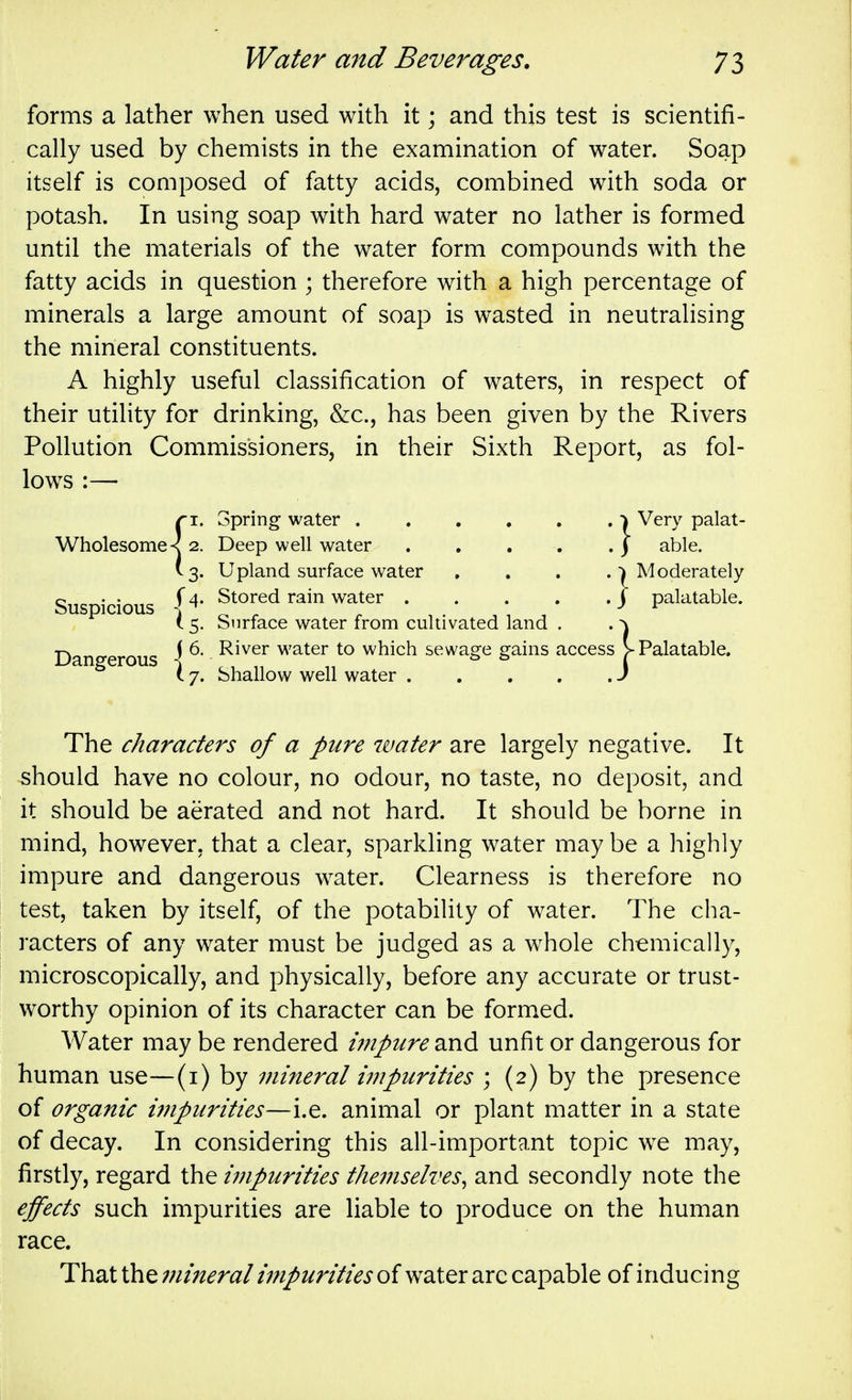 forms a lather when used with it; and this test is scientifi- cally used by chemists in the examination of water. Soap itself is composed of fatty acids, combined with soda or potash. In using soap with hard water no lather is formed until the materials of the water form compounds with the fatty acids in question ; therefore with a high percentage of minerals a large amount of soap is wasted in neutralising the mineral constituents. A highly useful classification of waters, in respect of their utility for drinking, &c., has been given by the Rivers Pollution Commissioners, in their Sixth Report, as fol- lows :— Wholesome < 2. |4. Suspicious Dangerous oprmg water .... Deep well water Upland surface water Stored rain water . (. 5. Surface water from cultivated land I 6. River water to which sewage gains 17. Shallow well water . {Very palat- able. ■) Moderately j palatable. access j> Palatable. The characters of a pure water are largely negative. It should have no colour, no odour, no taste, no deposit, and it should be aerated and not hard. It should be borne in mind, however, that a clear, sparkling water may be a highly impure and dangerous water. Clearness is therefore no test, taken by itself, of the potability of water. The cha- racters of any water must be judged as a whole chemically, microscopically, and physically, before any accurate or trust- worthy opinion of its character can be form^ed. Water may be rendered impure and unfit or dangerous for human use—(i) by viineral impurities ; (2) by the presence of organic impurities—i.e. animal or plant matter in a state of decay. In considering this all-important topic w^e may, firstly, regard the impurities theinselves^ and secondly note the effects such impurities are liable to produce on the human race. That the ;;//;^^ra/ of water arc capable of inducing