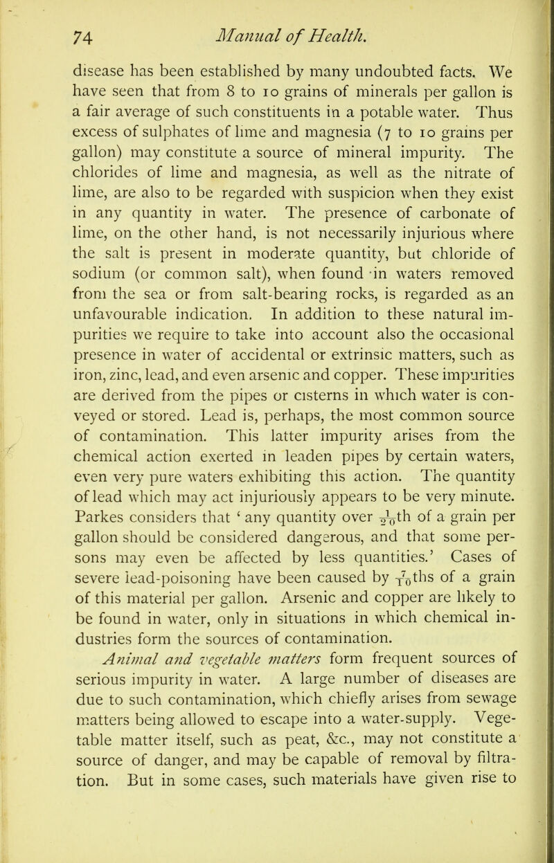 disease has been established by many undoubted facts. We have seen that from 8 to lo grains of minerals per gallon is a fair average of such constituents in a potable water. Thus excess of sulphates of hme and magnesia (7 to 10 grams per gallon) may constitute a source of mineral impurity. The chlorides of lime and magnesia, as well as the nitrate of hme, are also to be regarded with suspicion when they exist in any quantity in water. The presence of carbonate of lime, on the other hand, is not necessarily injurious where the salt is present in moderate quantity, bat chloride of sodium (or common salt), when found -in waters removed from the sea or from salt-bearing rocks, is regarded as an unfavourable indication. In addition to these natural im- purities we require to take into account also the occasional presence in water of accidental or extrinsic matters, such as iron, zinc, lead, and even arsenic and copper. These impurities are derived from the pipes or cisterns in which water is con- veyed or stored. Lead is, perhaps, the most common source of contamination. This latter impurity arises from the chemical action exerted in leaden pipes by certain waters, even very pure waters exhibiting this action. The quantity of lead which may act injuriously appears to be very minute. Parkes considers that ' any quantity over o-V^ of a grain per gallon should be considered dangerous, and that some per- sons may even be affected by less quantities.' Cases of severe lead-poisoning have been caused by y^oths of a grain of this material per gallon. Arsenic and copper are hkely to be found in water, only in situations in which chemical in- dustries form the sources of contamination. Animal a7td vegetable matters form frequent sources of serious impurity in water. A large number of diseases are due to such contamination, which chiefly arises from sewage m.atters being allowed to escape into a water-supply. Vege- table matter itself, such as peat, &c., may not constitute a source of danger, and may be capable of removal by filtra- tion. But in some cases, such materials have given rise to