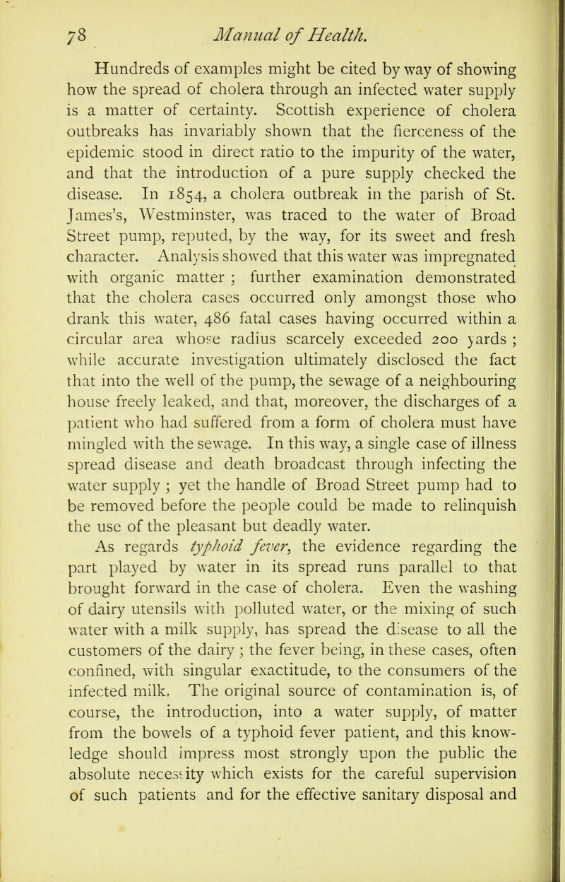 Hundreds of examples might be cited by way of showing how the spread of cholera through an infected water supply is a matter of certainty. Scottish experience of cholera outbreaks has invariably shown that the fierceness of the epidemic stood in direct ratio to the impurity of the water, and that the introduction of a pure supply checked the disease. In 1854, a cholera outbreak in the parish of St. James's, Westminster, was traced to the water of Broad Street pump, reputed, by the way, for its sweet and fresh character. Analysis showed that this water was impregnated with organic matter ; further examination demonstrated that the cholera cases occurred only amongst those who drank this water, 486 fatal cases having occurred within a circular area whose radius scarcely exceeded 200 )ards ; while accurate investigation ultimately disclosed the fact that into the well of the pump, the sewage of a neighbouring house freely leaked, and that, moreover, the discharges of a patient who had suffered from a form of cholera must have mingled with the sewage. In this way, a single case of illness spread disease and death broadcast through infecting the water supply ; yet the handle of Broad Street pump had to be removed before the people could be made to reHnquish the use of the pleasant but deadly water. As regards typhoid fever^ the evidence regardmg the part played by water in its spread runs parallel to that brought forward in the case of cholera. Even the washing of dairy utensils with polluted water, or the mixing of such water with a milk supply, has spread the disease to all the customers of the dairy ; the fever being, in these cases, often confined, with singular exactitude, to the consumers of the infected milk. The original source of contamination is, of course, the introduction, into a water supply, of matter from the bowels of a typhoid fever patient, and this know- ledge should impress most strongly upon the public the absolute necesdty w^hich exists for the careful supervision of such patients and for the effective sanitary disposal and