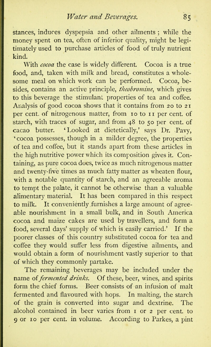 stances, induces dyspepsia and other ailments ; while the money spent on tea, often of inferior quality, might be legi- timately used to purchase articles of food of truly nutrient kind. With cocoa the case is widely different Cocoa is a true food, and, taken with milk and bread, constitutes a whole- some meal on which work can be performed. Cocoa^ be- sides, contains an active principle, theobroiiiine^ which gives to this beverage the stimulant properties of tea and coffee. Analysis of good cocoa shows that it contains from 20 to 21 per cent, of nitrogenous matter, from 10 to 11 per cent, of starch, with traces of sugar, and from 48 to 50 per cent, of cacao butter. 'Looked at dietetically,' says Dr. Pavy, 'cocoa possesses, though in a milder degree, the properties of tea and coffee, but it stands apart from these articles in the high nutritive powder which its composition gives it. Con- taining, as pure cocoa does, twice as much nitrogenous matter and twenty-five times as much fatty matter as wheaten flour^^ with a notable quantity of starch, and an agreeable aroma to tempt the palate, it cannot be otherwise than a valuable alimentary material. It has been compared in this respect to milk. It conveniently .furnishes a large amount of agree- able nourishment in a small bulk, and in South America cocoa and maize cakes are used by travellers, and form a food, several days' supply of which is easily carried.' If the poorer classes of this country substituted cocoa for tea and coffee they would suffer less from digestive ailments, and would obtain a form of nourishment vastly superior to that of which they commonly partake. The remaining beverages may be included under the name offer77ienied drinks. Of these, beer, wines, and spirits form the chief forms. Beer consists of an infusion of malt fermented and flavoured with hops. In malting, the starch of the grain is converted into sugar and dextrine. The alcohol contained in beer varies from i or 2 per cent, to 9 or 10 per cent- in volume. According to Parkes, a pint