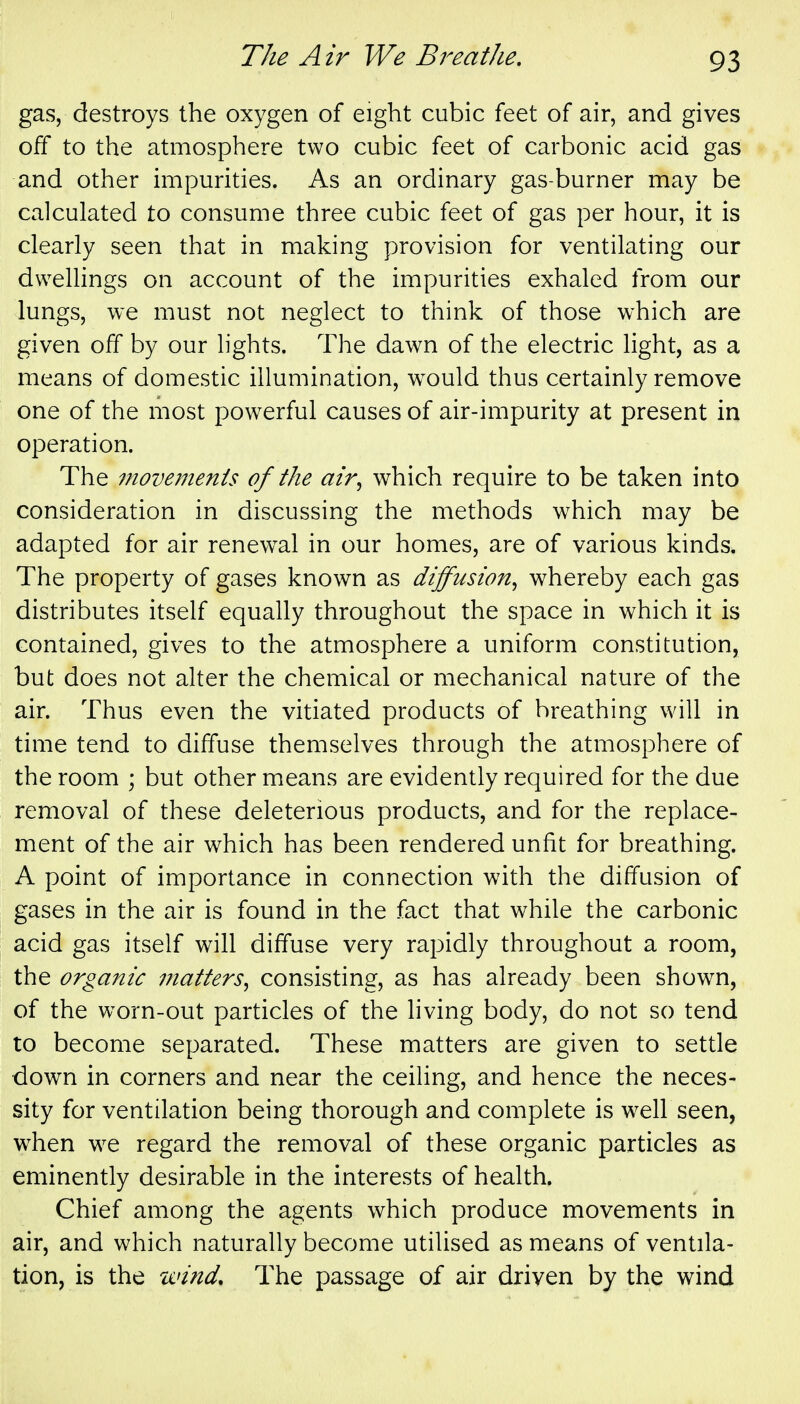 gas, destroys the oxygen of eight cubic feet of air, and gives off to the atmosphere two cubic feet of carbonic acid gas and other impurities. As an ordinary gas-burner may be calculated to consume three cubic feet of gas per hour, it is clearly seen that in making provision for ventilating our dwellings on account of the impurities exhaled from our lungs, we must not neglect to think of those which are given off by our lights. The dawn of the electric light, as a means of domestic illumination, would thus certainly remove one of the most powerful causes of air-impurity at present in operation. The 7novemenis of the air^ which require to be taken into consideration in discussing the methods which may be adapted for air renew^al in our homes, are of various kinds. The property of gases known as diffusion^ whereby each gas distributes itself equally throughout the space in which it is contained, gives to the atmosphere a uniform constitution, but does not alter the chemical or mechanical nature of the air. Thus even the vitiated products of breathing will in time tend to diffuse themselves through the atmosphere of the room ; but other means are evidently required for the due removal of these deleterious products, and for the replace- ment of the air which has been rendered unfit for breathing. A point of importance in connection with the diffusion of gases in the air is found in the fact that while the carbonic acid gas itself will diffuse very rapidly throughout a room, the organic inatters^ consisting, as has already been shown, of the worn-out particles of the living body, do not so tend to become separated. These matters are given to settle down in corners and near the ceiHng, and hence the neces- sity for ventilation being thorough and complete is well seen, when we regard the removal of these organic particles as eminently desirable in the interests of health. Chief among the agents which produce movements in air, and which naturally become utilised as means of ventila- tion, is the wind. The passage of air driven by the wind