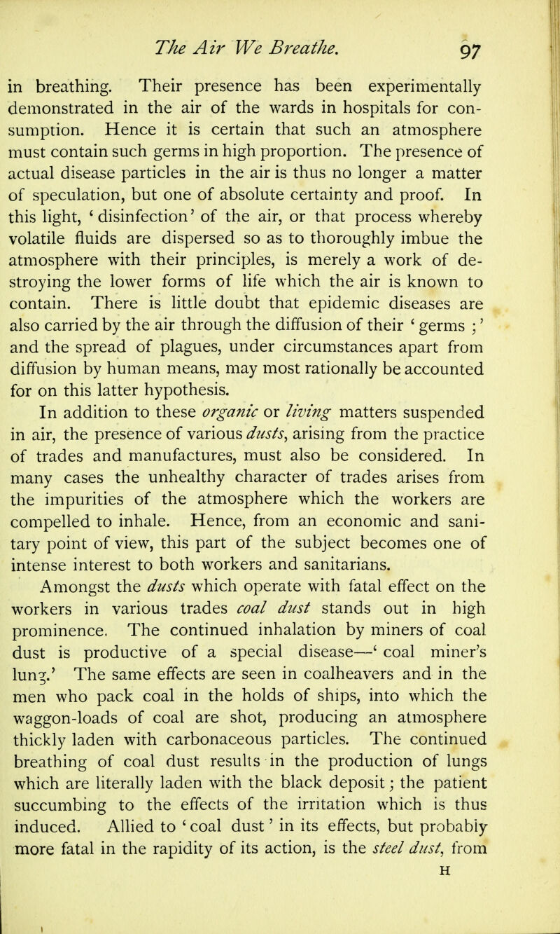 in breathing. Their presence has been experimentally demonstrated in the air of the wards in hospitals for con- sumption. Hence it is certain that such an atmosphere must contain such germs in high proportion. The presence of actual disease particles in the air is thus no longer a matter of speculation, but one of absolute certainty and proof. In this light, 'disinfection' of the air, or that process whereby volatile fluids are dispersed so as to thoroughly imbue the atmosphere with their principles, is merely a work of de- stroying the lower forms of life which the air is known to contain. There is little doubt that epidemic diseases are also carried by the air through the diffusion of their ' germs ;' and the spread of plagues, under circumstances apart from diffusion by human means, may most rationally be accounted for on this latter hypothesis. In addition to these organic or living matters suspended in air, the presence of various dtists^ arising from the practice of trades and manufactures, must also be considered. In many cases the unhealthy character of trades arises from the impurities of the atmosphere which the workers are compelled to inhale. Hence, from an economic and sani- tary point of view, this part of the subject becomes one of intense interest to both workers and sanitarians. Amongst the dusts which operate with fatal effect on the workers in various trades coal dust stands out in high prominence. The continued inhalation by miners of coal dust is productive of a special disease—' coal miner's lung.' The same effects are seen in coalheavers and in the men who pack coal in the holds of ships, into which the waggon-loads of coal are shot, producing an atmosphere thickly laden with carbonaceous particles. The continued breathing of coal dust results in the production of lungs which are literally laden with the black deposit; the patient succumbing to the effects of the irritation which is thus induced. Allied to ' coal dust' in its effects, but probably more fatal in the rapidity of its action, is the steel dust, from H