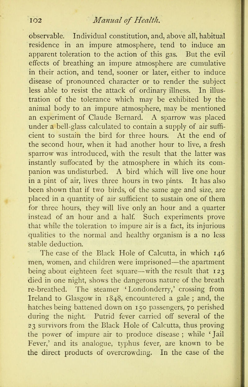 observable. Individual constitution, and, above all, habitual residence in an impure atmosphere, tend to induce an apparent toleration to the action of this gas. But the evil effects of breathing an impure atmosphere are cumulative in their action, and tend, sooner or later, either to induce disease of pronounced character or to render the subject less able to resist the attack of ordinary illness. In illus- tration of the tolerance which may be exhibited by the animal body to an impure atmosphere, may be mentioned an experiment of Claude Bernard. A sparrow was placed under a bell-glass calculated to contain a supply of air suffi- cient to sustain the bird for three hours. At the end of the second hour, when it had another hour to live, a fresh sparrow was introduced, with the result that the latter was instantly suffocated by the atmosphere in which its com- panion was undisturbed. A bird which will live one hour in a pint of air, lives three hours in two pints. It has also been shown that if two birds, of the same age and size, are placed in a quantity of air sufficient to sustain one of them for three hours, they will hve only an hour and a quarter instead of an hour and a half Such experiments prove that while the toleration to impure air is a fact, its injurious qualities to the normal and healthy organism is a no less stable deduction. The case of the Black Hole of Calcutta, in which 146 men, women, and children were imprisoned—the apartment being about eighteen feet square—with the result that 123 died in one night, shows the dangerous nature of the breath re-breathed. The steamer 'Londonderry,' crossing from Ireland to Glasgow in 1848, encountered a gale ; and, the hatches being battened dov/n on 150 passengers, 70 perished during the night. Putrid fever carried off several of the 23 survivors from the Black Hole of Calcutta, thus proving the power of impure air to produce disease ; while ' Jail P'ever,' and its analogue, typhus fever, are known to be the direct products of overcrowding. In the case of the