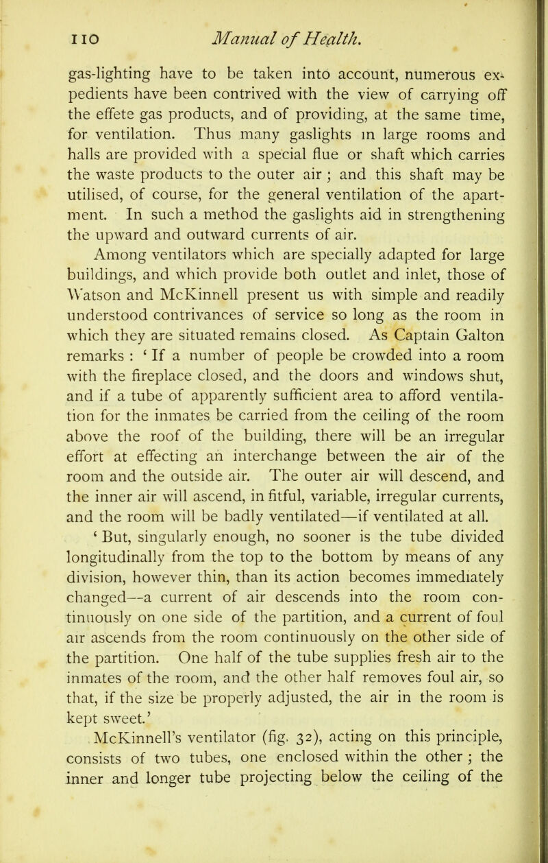 gas-lighting have to be taken into account, numerous ex- pedients have been contrived with the view of carrying off the effete gas products, and of providing, at the same time, for ventilation. Thus many gaslights m large rooms and halls are provided with a special flue or shaft which carries the waste products to the outer air ; and this shaft may be utilised, of course, for the general ventilation of the apart- ment. In such a method the gaslights aid in strengthening the upward and outward currents of air. Among ventilators which are specially adapted for large buildings, and which provide both outlet and inlet, those of Watson and McKinnell present us with simple and readily understood contrivances of service so long as the room in which they are situated remains closed. As Captain Galton remarks : ' If a number of people be crowded into a room with the fireplace closed, and the doors and windows shut, and if a tube of apparently sufficient area to afford ventila- tion for the inmates be carried from the ceiling of the room above the roof of the building, there will be an irregular effort at effecting an interchange between the air of the room and the outside air. The outer air will descend, and the inner air will ascend, in fitful, variable, irregular currents, and the room will be badly ventilated—if ventilated at all. * But, singularly enough, no sooner is the tube divided longitudinally from the top to the bottom by means of any division, however thin, than its action becomes immediately changed—a current of air descends into the room con- tinuously on one side of the partition, and a current of foul air ascends from the room continuously on the other side of the partition. One half of the tube supplies fresh air to the inmates of the room, and the other half removes foul air, so that, if the size be properly adjusted, the air in the room is kept sweet.' McKinnell's ventilator (fig, 32), acting on this principle, consists of two tubes, one enclosed within the other ; the inner and longer tube projecting below the ceihng of the