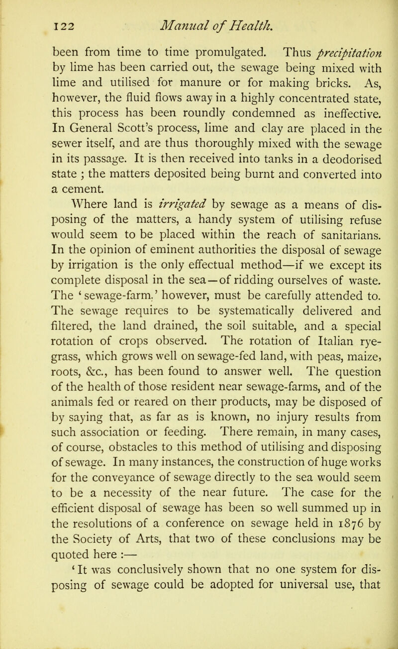 been from time to time promulgated. Thus precipitation by lime has been carried out, the sewage being mixed with lime and utilised for manure or for making bricks. As, however, the fluid flows away in a highly concentrated state, this process has been roundly condemned as inefl'ective. In General Scott's process, lime and clay are placed in the sewer itself, and are thus thoroughly mixed with the sewage in its passage. It is then received into tanks in a deodorised state ; the matters deposited being burnt and converted into a cement. Where land is irrigated by sewage as a means of dis- posing of the matters, a handy system of utilising refuse would seem to be placed within the reach of sanitarians. In the opinion of eminent authorities the disposal of sewage by irrigation is the only effectual method—if we except its complete disposal in the sea—of ridding ourselves of waste. The * sewage-farm/ however, must be carefully attended to. The sewage requires to be systematically delivered and filtered, the land drained, the soil suitable, and a special rotation of crops observed. The rotation of Italian rye- grass, which grows well on sewage-fed land, with peas, maize? roots, &c., has been found to answer well. The question of the health of those resident near sewage-farms, and of the animals fed or reared on their products, may be disposed of by saying that, as far as is known, no injury results from such association or feeding. There remain, in many cases, of course, obstacles to this method of utilising and disposing of sewage. In many instances, the construction of huge works for the conveyance of sewage directly to the sea would seem to be a necessity of the near future. The case for the efficient disposal of sewage has been so well summed up in the resolutions of a conference on sewage held in 1876 by the Society of Arts, that two of these conclusions may be quoted here :— * It was conclusively shown that no one system for dis- posing of sewage could be adopted for universal use, that