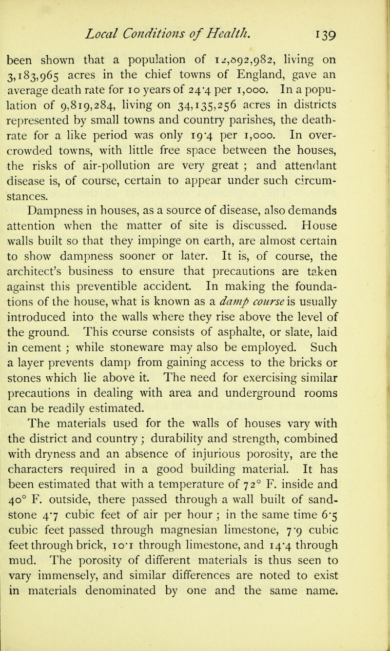 been shown that a population of 12,^)92,982, Hving on 3,183,965 acres in the chief towns of England, gave an average death rate for 10 years of 24-4 per 1,000. In a popu- lation of 9,819,284, Hving on 34,135,256 acres in districts represented by small towns and country parishes, the death- rate for a hke period was only 19*4 per 1,000. In over- crowded towns, with little free space between the houses, the risks of air-pollution are very great ; and attendant disease is, of course, certain to appear under such circum- stances. Dampness in houses, as a source of disease, also demands attention when the matter of site is discussed. House walls built so that they impinge on earth, are almost certain to show dampness sooner or later. It is, of course, the architect's business to ensure that precautions are taken against this preventible accident. In making the founda- tions of the house, what is known as a damp course \s usually introduced into the walls where they rise above the level of the ground. This course consists of asphalte, or slate, laid in cement ; while stoneware may also be employed. Such a layer prevents damp from gaining access to the bricks or stones which lie above it. The need for exercising similar precautions in dealing with area and underground rooms can be readily estimated. The materials used for the walls of houses vary with the district and country; durability and strength, combined with dryness and an absence of injurious porosity, are the characters required in a good building material. It has been estimated that with a temperature of 72° F. inside and 40° F. outside, there passed through a wall built of sand- stone 47 cubic feet of air per hour; in the same time 6*5 cubic feet passed through magnesian limestone, 7*9 cubic feet through brick, lo-i through limestone, and 14*4 through mud. The porosity of different materials is thus seen to vary immensely, and similar differences are noted to exist in materials denominated by one and the same name.