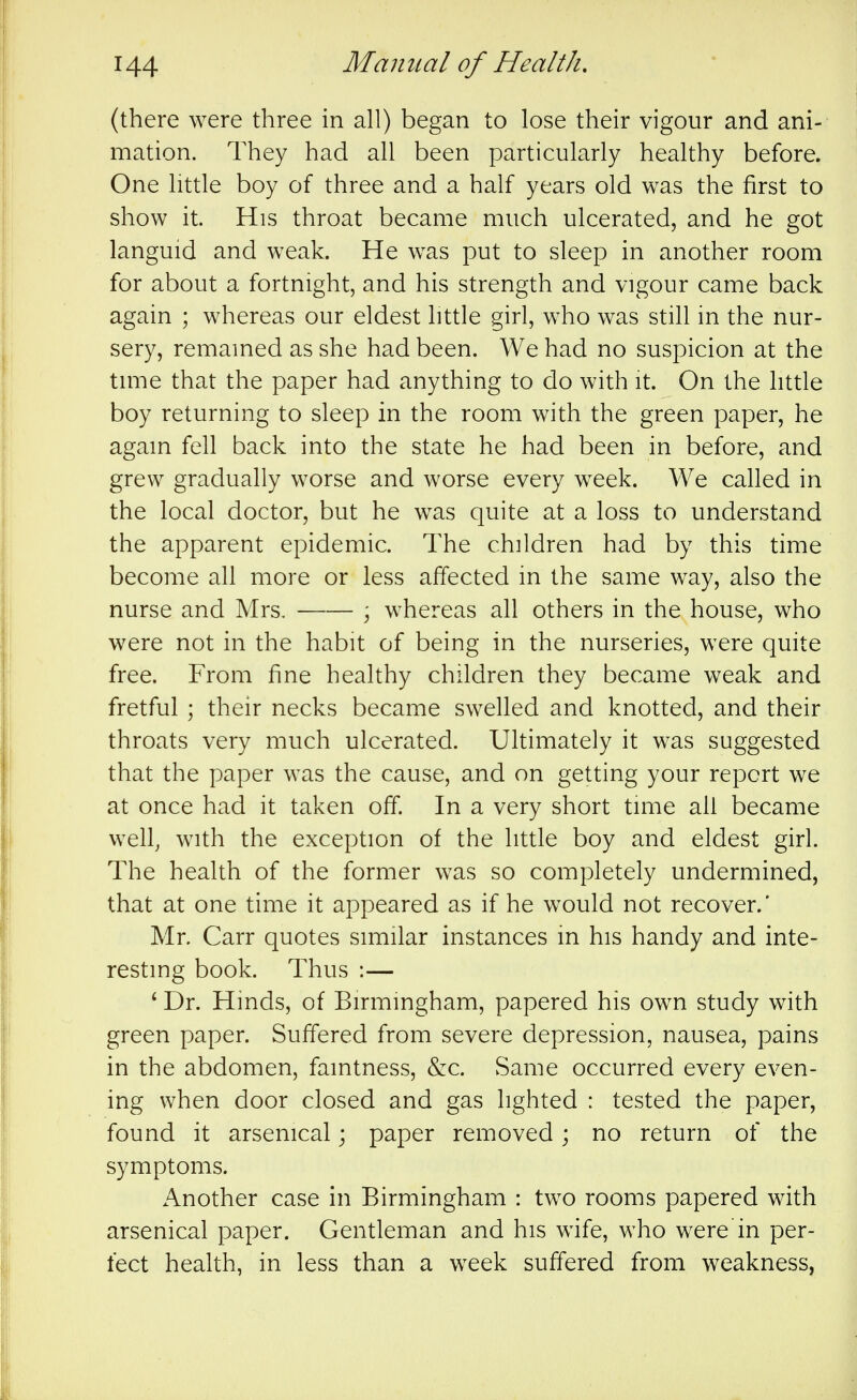 (there were three in all) began to lose their vigour and ani- mation. They had all been particularly healthy before. One little boy of three and a half years old was the first to show it. His throat became much ulcerated, and he got languid and weak. He was put to sleep in another room for about a fortnight, and his strength and vigour came back again ; whereas our eldest htde girl, who was still in the nur- sery, remained as she had been. We had no suspicion at the time that the paper had anything to do with it. On the httle boy returning to sleep in the room with the green paper, he again fell back into the state he had been in before, and grew gradually worse and worse every week. We called in the local doctor, but he was quite at a loss to understand the apparent epidemic. The children had by this time become all more or less affected in the same way, also the nurse and Mrs. \ whereas all others in the house, who were not in the habit of being in the nurseries, were quite free. From fine healthy children they became weak and fretful ; their necks became swelled and knotted, and their throats very much ulcerated. Ultimately it was suggested that the paper was the cause, and on getting your report we at once had it taken off. In a very short time all became well, with the exception of the little boy and eldest girl. The health of the former was so completely undermined, that at one time it appeared as if he would not recover.' Mr. Carr quotes similar instances m his handy and inte- resting book. Thus :— ' Dr. Hinds, of Birmingham, papered his own study with green paper. Suffered from severe depression, nausea, pains in the abdomen, famtness, &c. Same occurred every even- ing when door closed and gas lighted : tested the paper, found it arsenical; paper removed; no return of the symptoms. Another case in Birmingham : two rooms papered with arsenical paper. Gentleman and his wife, who were'in per- fect health, in less than a week suffered from weakness,