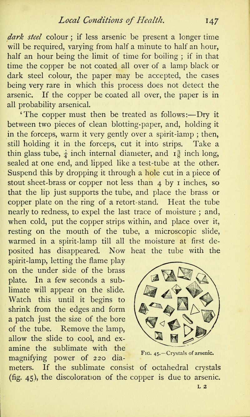 dark steel colour; if less arsenic be present a longer time will be required, varying from half a minute to half an hour, half an hour being the limit of time for boiling ; if in that time the copper be not coated all over of a lamp black or dark steel colour, the paper may be accepted, the cases being very rare in which this process does not detect the arsenic. If the copper be coated all over, the paper is in all probability arsenical. 'The copper must then be treated as follows:—Dry it between two pieces of clean blotting-paper, and, holding it in the forceps, warm it very gently over a spirit-lamp ; then, still holding it in the forceps, cut it into strips. Take a thin glass tube, \ inch internal diameter, and i| inch long, sealed at one end, and lipped like a test-tube at the other. Suspend this by dropping it through a hole cut in a piece of stout sheet-brass or copper not less than 4 by i inches, so that the hp just supports the tube, and place the brass or copper plate on the ring of a retort-stand. Heat the tube nearly to redness, to expel the last trace of moisture ; and, when cold, put the copper strips within, and place over it, resting on the mouth of the tube, a microscopic slide, warmed in a spirit-lamp till all the moisture at first de- posited has disappeared. Now heat the tube with the spirit-lamp, letting the flame play on the under side of the brass plate. In a few seconds a sub- limate will appear on the slide. Watch this until it begins to shrink from the edges and form a patch just the size of the bore of the tube. Remove the lamp, allow the slide to cool, and ex- amine the sublimate with the magnifying power of 220 dia- meters. If the sublimate consist of octahedral crystals (fig. 45), the discoloration of the copper is due to arsenic. Fig. 45.—Crystals of arsenic.