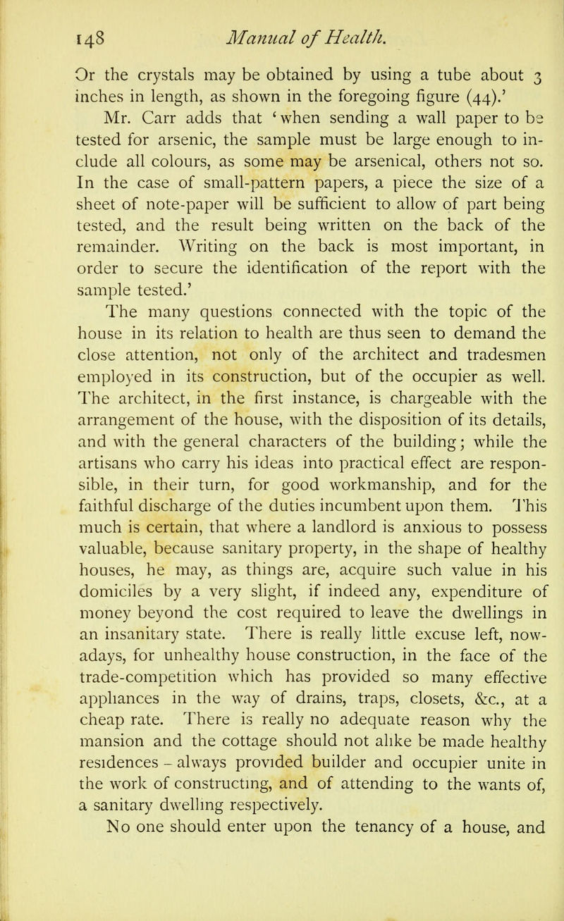 Or the crystals may be obtained by using a tube about 3 inches in length, as shown in the foregoing figure (44).' Mr. Carr adds that ' when sending a wall paper to be tested for arsenic, the sample must be large enough to in- clude all colours, as some may be arsenical, others not so. In the case of small-pattern papers, a piece the size of a sheet of note-paper will be sufficient to allow of part being tested, and the result being written on the back of the remainder. Writing on the back is most important, in order to secure the identification of the report with the sample tested.' The many questions connected with the topic of the house in its relation to health are thus seen to demand the close attention, not only of the architect and tradesmen employed in its construction, but of the occupier as well. The architect, in the first instance, is chargeable with the arrangement of the house, with the disposition of its details, and with the general characters of the building; while the artisans who carry his ideas into practical effect are respon- sible, in their turn, for good workmanship, and for the faithful discharge of the duties incumbent upon them. I'his much is certain, that where a landlord is anxious to possess valuable, because sanitary property, in the shape of healthy houses, he may, as things are, acquire such value in his domiciles by a very slight, if indeed any, expenditure of money beyond the cost required to leave the dwellings in an insanitary state. There is really little excuse left, now- adays, for unhealthy house construction, in the face of the trade-competition which has provided so many effective appliances in the way of drains, traps, closets, &c., at a cheap rate. There is really no adequate reason why the mansion and the cottage should not alike be made healthy residences - always provided builder and occupier unite in the work of constructing, and of attending to the wants of, a sanitary dwelhng respectively. No one should enter upon the tenancy of a house, and