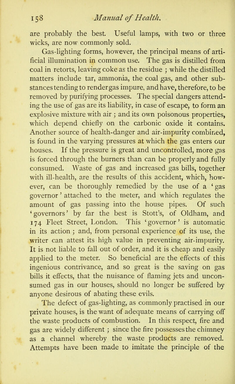 are probably the best. Useful lamps, with two or three wicks, are now commonly sold. Gas-lighting forms, however, the principal means of arti- ficial illumination in common use. The gas is distilled from coal in retorts, leaving coke as the residue ; while the distilled matters include tar, ammonia, the coal gas, and other sub- stances tending to render gas impure, and have, therefore, to be removed by purifying processes. The special dangers attend- ing the use of gas are its hability, in case of escape, to form an explosive mixture with air ; and its own poisonous properties, which depend chiefly on the carbonic oxide it contains. Another source of health-danger and air-impurity combined, is found in the varying pressures at which the gas enters our houses. If the pressure is great and uncontrolled, more gas is forced through the burners than can be properly and fully consumed. Waste of gas and increased gas bills, together with ill-health, are the results of this accident, which, how- ever, can be thoroughly remedied by the use of a ' gas governor' attached to the meter, and which regulates the amount of gas passing into the house pipes. Of such 'governors' by far the best is Stott's, of Oldham, and 174 Fleet Street, London. This 'governor' is automatic in its action ; and, from personal experience of its use, the writer can attest its high value in preventing air-impurity. It is not liable to fall out of order, and it is cheap and easily apphed to the meter. So beneficial are the effects of this ingenious contrivance, and so great is the saving on gas bills it effects, that the nuisance of flaming jets and uncon- sumed gas in our houses, should no longer be suffered by anyone desirous of abating these evils. The defect of gas-lighting, as commonly practised in our private houses, is the want of adequate means of carrying off the waste products of combustion. In this respect, fire and gas are widely different ; since the fire possesses the chimney as a channel whereby the waste products are removed. Attempts have been made to imitate the principle of the