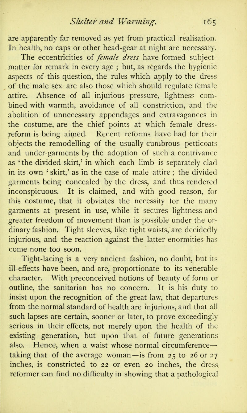 are apparently far removed as yet from practical realisation. In health, no caps or other head-gear at night are necessary. The eccentricities of female dress have formed subject- matter for remark in every age ; but, as regards the hygienic aspects of this question, the rules which apply to the dress of the male sex are also those which should regulate female attire. Absence of all injurious pressure, lightness com- bined with w^armth, avoidance of all constriction, and the abolition of unnecessary appendages and extravagances in the costume, are the chief points at which female dress- reform is being aimed. Recent reforms have had for their objects the remodelling of the usually cumbrous petticoats and under-garments by the adoption of such a contrivance as ' the divided skirt,' in which each limb is separately clad in its own ' skirt,' as in the case of male attire ; the divided garments being concealed by the dress, and thus rendered inconspicuous. It is claimed, and with good reason, for this costume, that it obviates the necessity for the many garments at present in use, while it secures lightness and greater freedom of movement than is possible under the or- dinary fashion. Tight sleeves, like tight waists, are decidedly injurious, and the reaction against the latter enormities has come none too soon. Tight-lacing is a very ancient fashion, no doubt, but its ill-effects have been, and are, proportionate to its venerable character. With preconceived notions of beauty of form or outline, the sanitarian has no concern. It is his duty to insist upon the recognition of the great law, that departures from the normal standard of health are injurious, and that all such lapses are certain, sooner or later, to prove exceedingly serious in their effects, not merely upon the health of the existing generation, but upon that of future generations also. Hence, when a waist whose normal circumference— taking that of the average woman—is from 25 to 26 or 27 inches, is constricted to 22 or even 20 inches, the dress reformer can find no difficulty in showing that a pathological