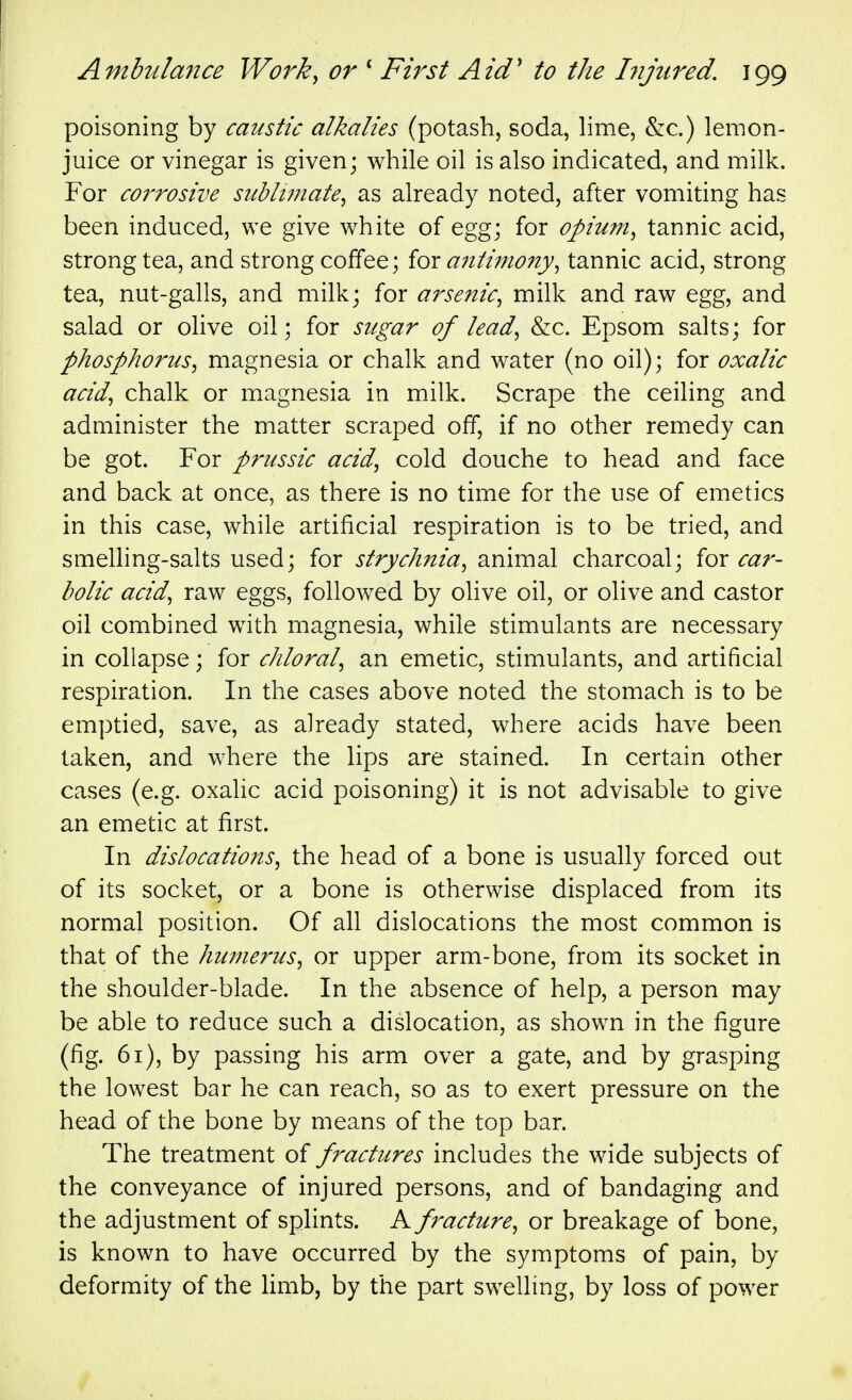 poisoning by caustic alkalies (potash, soda, lime, &c.) lemon- juice or vinegar is given; while oil is also indicated, and milk. For corrosive subli7nate^ as already noted, after vomiting has been induced, we give white of egg; for opium^ tannic acid, strong tea, and strong coffee; for a?iiimony^ tannic acid, strong tea, nut-galls, and milk; for arsenic^ milk and raw egg, and salad or olive oil; for sugar of lead^ &c. Epsom salts; for phospJiorus^ magnesia or chalk and water (no oil); for oxalic acid^ chalk or magnesia in milk. Scrape the ceiling and administer the matter scraped off, if no other remedy can be got. For prussic acid, cold douche to head and face and back at once, as there is no time for the use of emetics in this case, while artificial respiration is to be tried, and smelhng-salts used; for strychnia, animal charcoal; for car- bolic acid, raw eggs, followed by olive oil, or olive and castor oil combined with magnesia, while stimulants are necessary in collapse; for chloral, an emetic, stimulants, and artificial respiration. In the cases above noted the stomach is to be emptied, save, as already stated, where acids have been taken, and where the lips are stained. In certain other cases (e.g. oxalic acid poisoning) it is not advisable to give an emetic at first. In dislocations, the head of a bone is usually forced out of its socket, or a bone is otherwise displaced from its normal position. Of all dislocations the most common is that of the humerus, or upper arm-bone, from its socket in the shoulder-blade. In the absence of help, a person may be able to reduce such a dislocation, as shown in the figure (fig. 61), by passing his arm over a gate, and by grasping the lowest bar he can reach, so as to exert pressure on the head of the bone by means of the top bar. The treatment of fractures includes the wide subjects of the conveyance of injured persons, and of bandaging and the adjustment of splints. A fracture, or breakage of bone, is known to have occurred by the symptoms of pain, by deformity of the limb, by the part swellmg, by loss of power