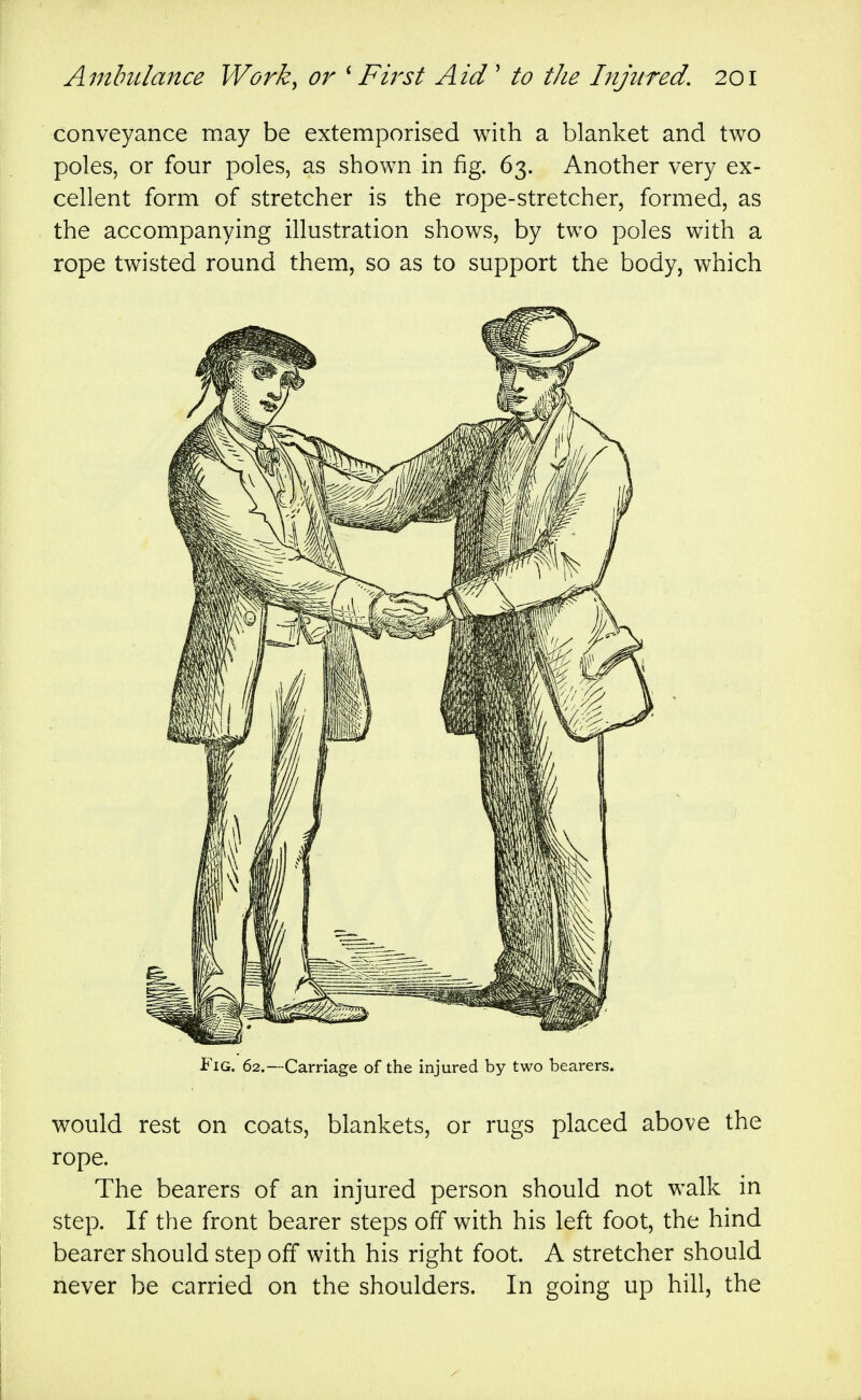 \ conveyance may be extemporised with a blanket and two poles, or four poles, as shown in fig. 63. Another very ex- cellent form of stretcher is the rope-stretcher, formed, as the accompanying illustration shows, by two poles with a rope twisted round them, so as to support the body, which Fig. 62.—Carriage of the injured by two bearers. would rest on coats, blankets, or rugs placed above the rope. The bearers of an injured person should not walk in step. If the front bearer steps off with his left foot, the hind bearer should step off with his right foot. A stretcher should never be carried on the shoulders. In going up hill, the