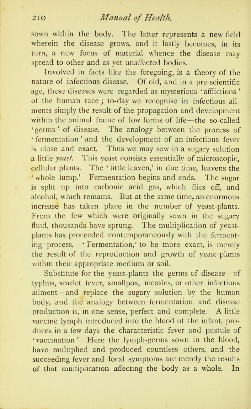 sown within the body. The latter represents a new field wherein the disease grows, and it lastly becomes, in its turn, a new focus of material whence the disease may spread to other and as yet unaffected bodies. Involved in facts like the foregoing, is a theory of the nature of infectious disease. Of old, and in a pre-scientific age, these diseases were regarded as mysterious ' afflictions ' of the human race ; to-day we recognise in infectious ail- ments simply the result of the propagation and development within the animal frame of low forms of life—the so-called ' germs ' of disease. The analogy between the process of ' fermentation' and the development of an infectious fever is close and exact. Thus we may sow in a sugary solution a yeast. This yeast consists essentially of microscopic, cellular plants. The * Uttle leaven,^ in due time, leavens the ' whole lump.' Fermentation begins and ends. The sugar is split up into carbonic acid gas, which flies off, and alcohol, which remams. But at the same time^ an enormous increase has taken place in the number of yeast-plants. From the few which were originally sown in the sugary fluid, thousands have sprung. The multiplication of yeast- plants has proceeded contemporaneously with the ferment- ing process. ' Fermentation,' to be more exact, is merely the result of the reproduction and growth of yeast-plants within their appropriate medium or soil. Substitute for the yeast-plants the germs of disease—of typhus, scarlet fever, smallpox, measles, or other infectious ailment —and replace the sugary solution by the human body, and the analogy between fermentation and disease production is, in one sense, perfect and complete. A little vaccine lymph introduced into the blood of the infant, pro- duces in a few days the characteristic fever and pustule of 'vaccination/ Here the lymph-germs sown in the blood, have multiplied and produced countless others, and the succeeding fever and local symptoms are merely the results of that muitiphcation affecting the body as a whole. In