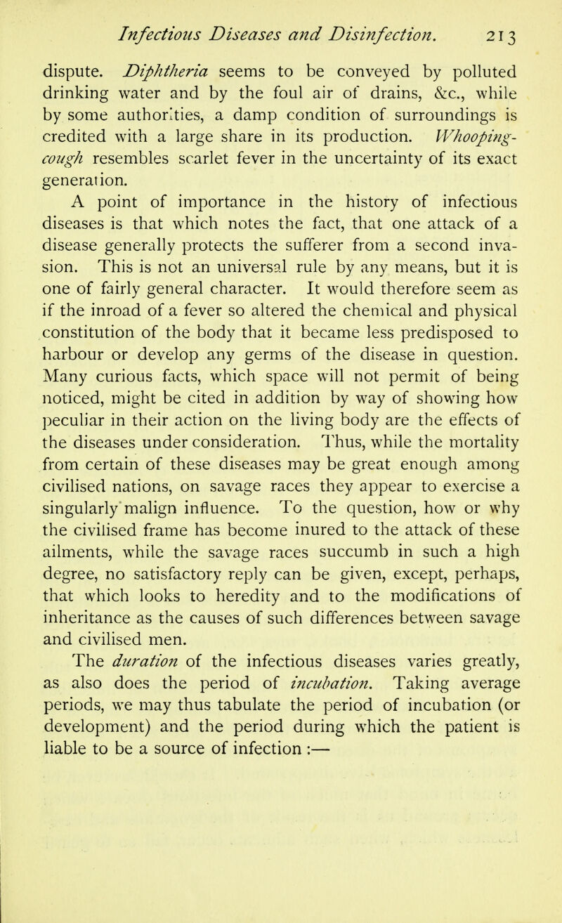 dispute. Diphtheria seems to be conveyed by polluted drinking water and by the foul air of drains, &c., while by some authorities, a damp condition of surroundings is credited with a large share in its production. Whooping- cough resembles scarlet fever in the uncertainty of its exact generation. A point of importance in the history of infectious diseases is that which notes the fact, that one attack of a disease generally protects the sufferer from a second inva- sion. This is not an universal rule by any means, but it is one of fairly general character. It would therefore seem as if the inroad of a fever so altered the chemical and physical constitution of the body that it became less predisposed to harbour or develop any germs of the disease in question. Many curious facts, which space will not permit of being noticed, might be cited in addition by way of showing how peculiar in their action on the living body are the effects of the diseases under consideration. Thus, while the mortality from certain of these diseases may be great enough among civilised nations, on savage races they appear to exercise a singularly'malign influence. To the question, how or why the civilised frame has become inured to the attack of these ailments, while the savage races succumb in such a high degree, no satisfactory reply can be given, except, perhaps, that which looks to heredity and to the modifications of inheritance as the causes of such differences between savage and civilised men. The duration of the infectious diseases varies greatly, as also does the period of incubation. Taking average periods, we may thus tabulate the period of incubation (or development) and the period during which the patient is liable to be a source of infection :—