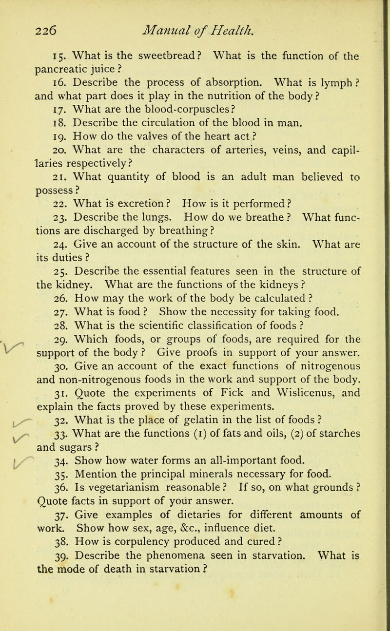 15. What is the sweetbread? What is the function of the pancreatic juice ? 16. Describe the process of absorption. What is lymph? and what part does it play in the nutrition of the body ? 17. What are the blood-corpuscles? 18. Describe the circulation of the blood in man. 19. How do the valves of the heart act ? 20. What are the characters of arteries, veins, and capil- laries respectively? 21. What quantity of blood is an adult man believed to possess ? 22. What is excretion ? How is it performed ? 23. Describe the lungs. How do we breathe ? What func- tions are discharged by breathing ? 24. Give an account of the structure of the skin. What are its duties ? 25. Describe the essential features seen in the structure of the kidney. What are the functions of the kidneys ? 26. How may the work of the body be calculated ? 27. What is food ? Show the necessity for taking food. 28. What is the scientific classification of foods ? 29. Which foods, or groups of foods, are required for the support of the body ? Give proofs in support of your answer. 30. Give an account of the exact functions of nitrogenous and non-nitrogenous foods in the work and support of the body, 31. Quote the experiments of Fick and Wislicenus, and explain the facts proved by these experiments. 32. What is the place of gelatin in the list of foods ? 33. What are the functions (i) of fats and oils, (2) of starches and sugars ? 34. Show how water forms an all-important food. 35. Mention the principal minerals necessary for food. 36. Is vegetarianism reasonable? If so, on what grounds ? Quote facts in support of yoiir answer. 37. Give examples of dietaries for different amounts of work. Show how sex, age, &c., influence diet. 38. How is corpulency produced and cured ? 39. Describe the phenomena seen in starvation. What is the mode of death in starvation ?