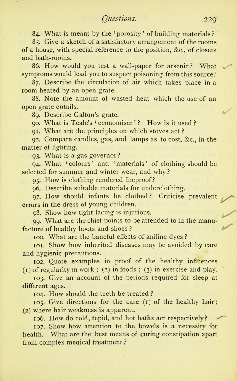 84. What is meant by the ' porosity ' of building materials ? 85. Give a sketch of a satisfactory arrangement of the rooms of a house, with special reference to the position, &c., of closets and bath-rooms. 86. How would you test a wall-paper for arsenic ? What symptoms would lead you to suspect poisoning from this source.? 87. Describe the circulation of air which takes place in a room heated by an open grate. 88. Note the amount of wasted heat which the use of an open grate entails. 89. Describe Galton's grate. 90. What is Teale's ' economiser' ? How is it used ? 91. What are the principles on which stoves act 1 92. Compare candles, gas, and lamps as to cost, &c., in the matter of lighting. 93. What is a gas governor ? 94. What ' colours' and ' materials' of clothing should be selected for summer and winter wear, and why ? 95. How is clothing rendered fireproof.'* 96- Describe suitable materials for underclothing. 97. How should infants be clothed.? Criticise prevalent errors in the dress of young children. 98. Show how tight lacing is injurious. 99. What are the chief points to be attended to in the manu- facture of healthy boots and shoes ? ICQ. What are the baneful effects of aniline dyes .? 101. Show how inherited diseases may be avoided by care and hygienic precautions. 102. Quote examples in proof of the healthy influences (1) of regularity m work ; (2) in foods ; (3) in exercise and play. 103. Give an account of the periods required for sleep at different ages. 104. How should the teeth be treated 1 105. Give directions for the care (i) of the healthy hair; (2) where hair weakness is apparent. 106. How do cold, tepid, and hot baths act respectively? 107. Show how attention to the bowels is a necessity for health. What are the best means of curing constipation apart from complex meaical treatment ?