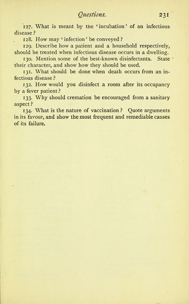 127. What is meant by the * incubation' of an infectious disease ? 128. How may ' infection' be conveyed ? 129. Describe how a patient and a household respectively, should be treated when infectious disease occurs in a dwelling. 130. Mention some of the best-known disinfectants. State their character, and show how they should be used. 131. What should be done when death occurs from an in- fectious disease 1 132. How would you disinfect a room after its occupancy by a fever patient 1 133. Why should cremation be encouraged from a sanitary aspect 1 134. What is the nature of vaccination ? Quote arguments in its favour, and show the most frequent and remediable causes of its failure.