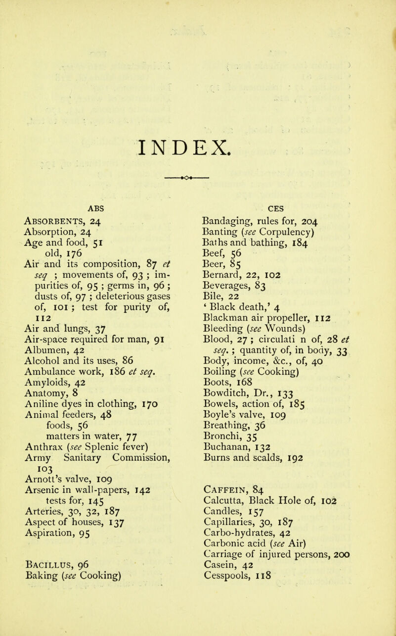 INDEX. ABS Absorbents, 24 Absorption, 24 Age and food, 51 old, 176 Air and its composition, 87 et seq ; movements of, 93 ; im- purities of, 95 ; germs in, 96; dusts of, 97 ; deleterious gases of, 101 ; test for purity of, 112 Air and lungs, 37 Air-space required for man, 91 Albumen, 42 Alcohol and its uses, 86 Ambulance work, 186 et seq. Amyloids, 42 Anatomy, 8 Aniline dyes in clothing, 170 Animal feeders, 48 foods, 56 matters in water, 77 Anthrax {see Splenic fever) Army Sanitary Commission, 103 Arnott's valve, 109 Arsenic in wall-papers, 142 tests for, 145 Arteries, 30, 32, 187 Aspect of houses, 137 Aspiration, 95 Bacillus, 96 Baking {see Cooking) CES Bandaging, rules for, 204 Banting {see Corpulency) Baths and bathing, 184 Beef, 56 Beer, 85 Bernard, 22, 102 Beverages, 83 Bile, 22 * Black death,' 4 Blackman air propeller, 112 Bleeding {see Wounds) Blood, 27 ; circulati n of, 28 et seq, ; quantity of, in body, 33 Body, income, &c., of, 40 Boiling {see Cooking) Boots, 168 Bowditch, Dr., 133 Bowels, action of, 185 Boyle's valve, 109 Breathing, 36 Bronchi, 35 Buchanan, 132 Burns and scalds, 192 Caffein, 84 Calcutta, Black Hole of, 102 Candles, 157 Capillaries, 30, 187 Carbo-hydrates, 42 Carbonic acid {see Air) Carriage of injured persons, 200 Casein, 42 Cesspools, 118