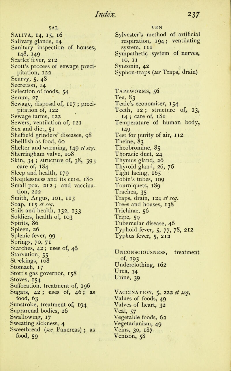 SAL Saliva, 14, 15, 16 Salivary glands, 14 Sanitary inspection of houses, 148, 149 Scarlet fever, 212 Scott's process of sewage preci- pitation, 122 Scurvy, 5, 48 Secretion, 14 Selection of foods, 54 Serum, 27 Sewage, disposal of, 117 ; preci- pitaiion of, 122 Sewage farms, 122 Sewers, ventilation of, 121 Sex and diet, 51 Sheffield grinders' diseases, 98 Shellfish as food, 60 Shelter and warming, 149 et seq» Sherringham valve, 108 Skin, 34 ; structure of, 38, 39 ; care of, 184 vSleep and health, 179 Sleeplessness and its cuie, 180 Small-pox, 212 ; and vaccina- tion, 222 Smith, Angus, loi, 113 Soap, 115^/ seq. Soils and health, 132, 133 Soldiers, health of, 103 Spirits, 86 Spleen, 26 Splenic fever, 99 Springs, 70, 71 Starches, 42 ; uses of, 46 Starvation^ 55 Stockings, 168 Stomach, 17 Stott's gas governor, 158 Stoves, 154 Suffocation, treatment of, 196 Sugars, 42 ; uses of, 46; as food, 63 Sunstroke, treatment of, 194 Suprarenal bodies, 26 Swallowing, 17 Sweating sickness, 4 Sweetbread [see Pancreas) ; as food, 59 VEN Sylvester's method of artificial respiration, 194; ventilating system, ill Sympathetic system of nerves, 10, II Syiitonin, 42 Syphon-traps [see Traps, drain) Tapeworms, 56 Tea, 83 Teale's economiser, 154 Teeth, 12 ; structure of, 13, 14 ; care of, i8l Temperature of human body, 149 Test for purity of air, 112 Theine, 83 Theobromine, 85 Thoracic duct, 24 Thymus gland, 26 _ ; Thyroid gland, 26, 7^ Tight lacing, 165 Tobin's tubes, 109 Tourniquets, 189 Trachea, 35 Traps, drain, 124 et seq. Trees and houses, 138 Trichinae, 56 Tripe, 59 Tubercular disease, 46 Typhoid fever, 5, 77, 78, 2X2 Typhus fever, 5, 213 Unconsciousness, treatment of, 193 Underclothing, 162 Urea, 34 Urine, 39 Vaccination, 5, 222 et seq. Values of foods, 49 Valves of heart, 32 Veal, 57 Vegetable foods, 62 Vegetarianism, 49 Veins, 30, 187 Venison, 58