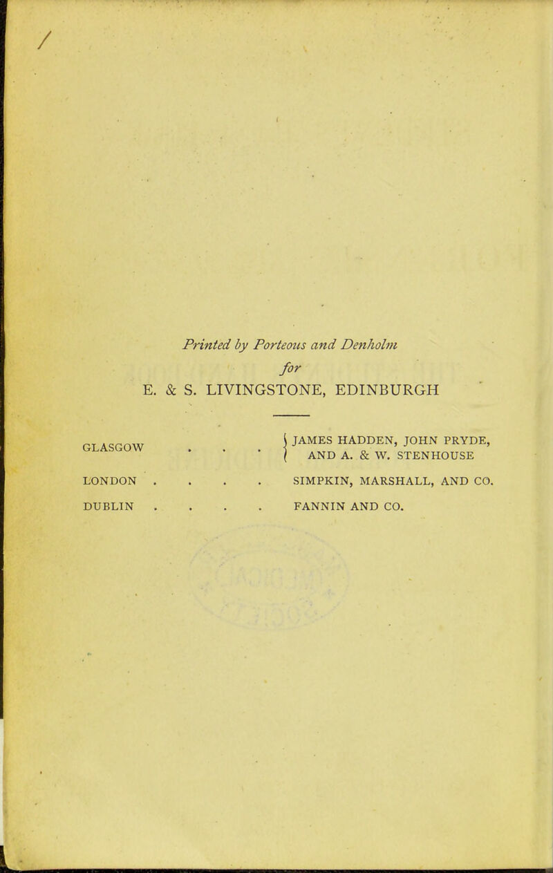 Printed by Porteous and Denholm for E. & S. LIVINGSTONE, EDINBURGH GLASGOW JAMES HADDEN, JOHN PRYDE, AND A. & W. STENHOUSE LONDON .... SIMPKIN, MARSHALL, AND CO. DUBLIN .... FANNIN AND CO.