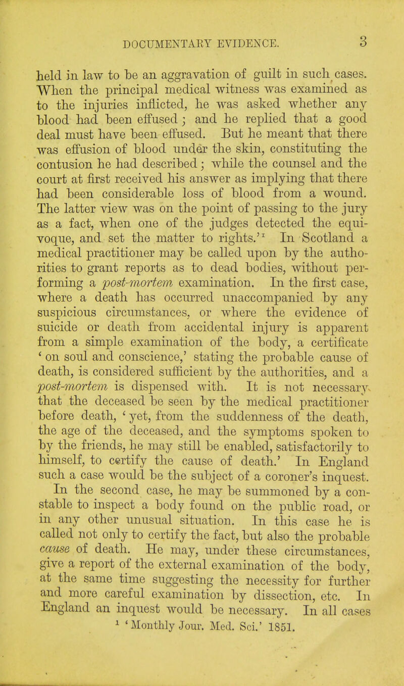 held in law to be an aggravation of guilt in such cases. When the principal medical witness was examined as to the injuries inflicted, he was asked whether any blood had been effused 3 and he replied that a good deal must have been effused. But he meant that there was effusion of blood under the skin, constituting the contusion he had described; while the counsel and the court at first received his answer as implying that there had been considerable loss of blood from a wound. The latter view was on the point of passing to the jury as a fact, when one of the judges detected the equi- voque, and set the matter to rights.'1 In Scotland a medical practitioner may be called upon by the autho- rities to grant reports as to dead bodies, without per- forming a post-mortem examination. In the first case, where a death has occurred unaccompanied by any suspicious circumstances, or where the evidence of suicide or death from accidental injury is apparent from a simple examination of the body, a certificate ' on soul and conscience,' stating the probable cause of death, is considered sufficient by the authorities, and a post-mortem is dispensed with. It is not necessary that the deceased be seen by the medical practitioner before death, < yet, from the suddenness of the death, the age of the deceased, and the symptoms spoken to by the friends, he may still be enabled, satisfactorily to himself, to certify the cause of death.' In England such a case would be the subject of a coroner's inquest. In the second case, he may be summoned by a con- stable to inspect a body found on the public road, or in any other unusual situation. In this case he is called not only to certify the fact, but also the probable cause of death. He may, under these circumstances, give a report of the external examination of the body, at the same time suggesting the necessity for further and more careful examination by dissection, etc. In England an inquest would be necessary. In all cases 1 «Monthly Jour. Med. Sci.' 1851.