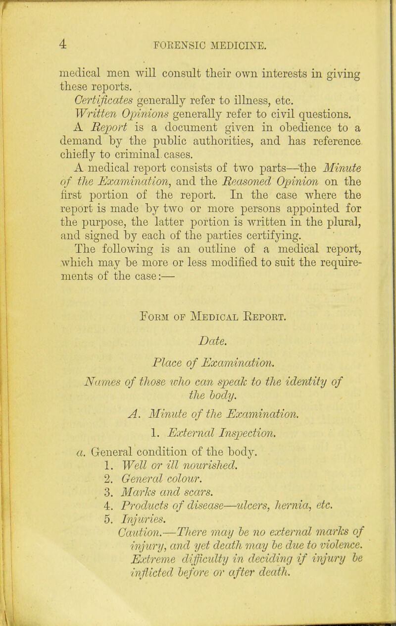 medical men will consult their own interests in giving these reports. Certificates generally refer to illness, etc. Written Opinions generally refer to civil questions. A Report is a document given in obedience to a demand by the public authorities, and has reference chiefly to criminal, cases. A medical report consists of two parts—-the Minute of the Examination, and the Reasoned Opinion on the first portion of the report. In the case where the report is made by two or more persons appointed for the purpose, the latter portion is written in the plural, and signed by each of the parties certifying. The following is an outline of a medical report, which may be more or less modified to suit the require- ments of the case:— Form of Medical Beport. Date. Place of Examination. Names of those who can speak to the identity of the body. A. Minute of the Examination. 1. External Inspection. a. General condition of the body. 1. Well or ill nourished. 2. General colour. 3. Maries and scars. 4. Products of disease—ulcers, hernia, etc. 5. Injuries. Caution.—There may be no external marks of injury, and yet death may be due to violence. Extreme difficulty in deciding if injury be inflicted before or after death.