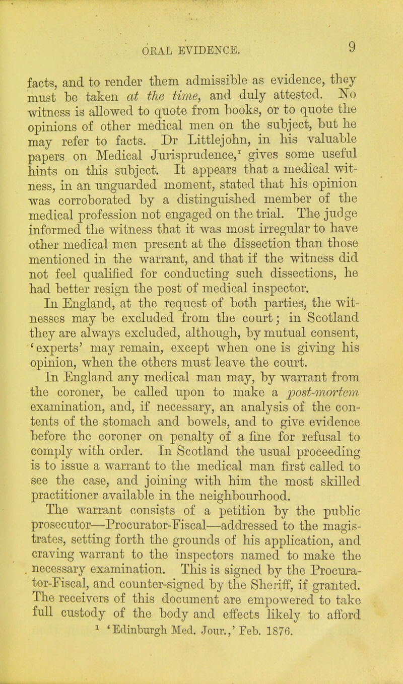 OPiAL EVIDENCE. facts, and to render them admissible as evidence, they must be taken at the time, and duly attested. No witness is allowed to quote from books, or to quote the opinions of other medical men on the subject, but he may refer to facts. Dr Littlejohn, in his valuable papers on Medical Jurisprudence,1 gives some useful hints on this subject. It appears that a medical wit- ness, in an unguarded moment, stated that his opinion was corroborated by a distinguished member of the medical profession not engaged on the trial. The judge informed the witness that it was most irregular to have other medical men present at the dissection than those mentioned in the warrant, and that if the witness did not feel qualified for conducting such dissections, he had better resign the post of medical inspector. In England, at the request of both parties, the wit- nesses may be excluded from the court; in Scotland they are always excluded, although, by mutual consent, ' experts' may remain, except when one is giving his opinion, when the others must leave the court. In England any medical man may, by warrant from the coroner, be called upon to make a post-mortem examination, and, if necessary, an analysis of the con- tents of the stomach and bowels, and to give evidence before the coroner on penalty of a fine for refusal to comply with order. In Scotland the usual proceeding is to issue a warrant to the medical man first called to see the case, and joining with him the most skilled practitioner available in the neighbourhood. The warrant consists of a petition by the public prosecutor—Procurator-Eiscal—addressed to the magis- trates, setting forth the grounds of his application, and craving warrant to the inspectors named to make the . necessary examination. This is signed by the Procura- tor-Eiscal, and counter-signed by the Sheriff, if granted. The receivers of this document are empowered to take full custody of the body and effects likely to afford 1 'Edinburgh Med. Jour.,' Feb. 1876.