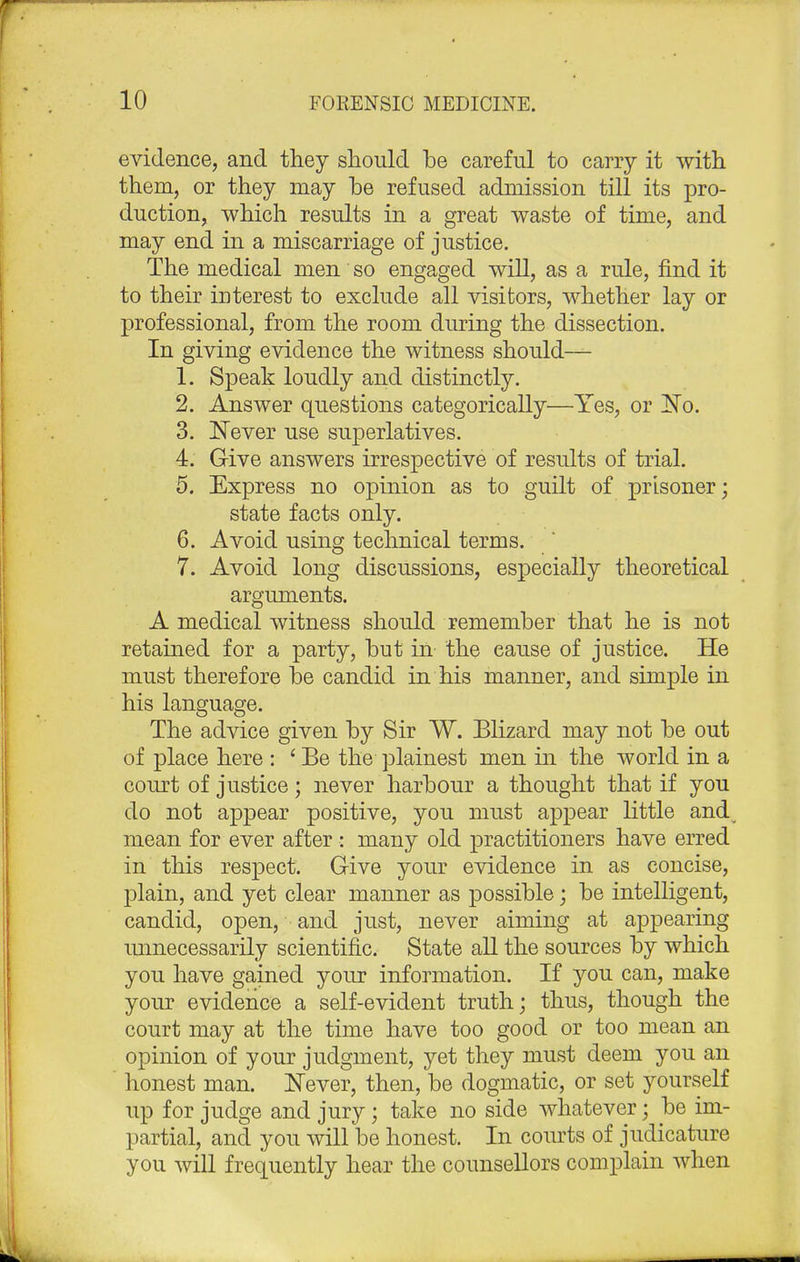 evidence, and they should be careful to cany it with them, or they may be refused admission till its pro- duction, which results in a great waste of time, and may end in a miscarriage of justice. The medical men so engaged will, as a rule, find it to their interest to exclude all visitors, whether lay or professional, from the room during the dissection. In giving evidence the witness should— 1. Speak loudly and distinctly. 2. Answer questions categorically—Yes, or No. 3. Never use superlatives. 4. Give answers irrespective of results of trial. 5. Express no opinion as to guilt of prisoner; state facts only. 6. Avoid using technical terms. 7. Avoid long discussions, especially theoretical arguments. A medical witness should remember that he is not retained for a party, but in the cause of justice. He must therefore be candid in his manner, and simple in his language. The advice given by Sir W. Blizard may not be out of place here : ' Be the plainest men in the world in a court of justice; never harbour a thought that if you do not appear positive, you must appear little and mean for ever after : many old practitioners have erred in this respect. Give your evidence in as concise, plain, and yet clear manner as possible; be intelligent, candid, open, and just, never aiming at appearing unnecessarily scientific. State all the sources by which you have gained your information. If you can, make your evidence a self-evident truth; thus, though the court may at the time have too good or too mean an opinion of your judgment, yet they must deem you an honest man. Never, then, be dogmatic, or set yourself up for judge and jury; take no side whatever; be im- partial, and you will be honest. In courts of judicature you will frequently hear the counsellors complain when