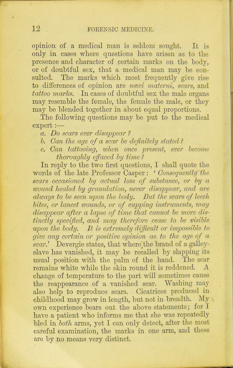 opinion of a medical man is seldom sought. It is only in cases where questions have arisen as to the presence and character of certain marks on the body, or of doubtful sex, that a medical man may be con- sulted. The marks which most frequently give rise to differences of opinion are ncevi materni, scars, and tattoo marks. In cases of doubtful sex the male organs may resemble the female, the female the male, or they may be blended together in about equal proportions. The following questions may be put to the medical expert:— a. Do scars ever disappear ? b. Can the age of a scar be definitely stated ? c. Can tattooing, when once present, ever become thoroughly effaced by time ? In reply to the two first questions, I shall quote the words of the late Professor Casper : ' Consequently the scars occasioned by actual loss of substance, or by a wound healed by granidation, never disappear, and are always to be seen upon the body. But the scars of leech bites, or lancet wounds, or of cupping instruments, may disappear after a lapse of time that cannot be more dis- tinctly specified, and may therefore cease to be visible upon the body. It is extremely difficult or impossible to give any certain or positive opinion as to the age of a scar.' Devergie states, that where'othe brand of a galley- slave has vanished, it may be recalled by slapping its usual position with the palm of the hand. The scar remains white while the skin round it is reddened. A change of temperature to the part will sometimes cause the reappearance of a vanished scar. Washing may also help to reproduce scars. Cicatrices produced in childhood may grow in length, but not in breadth. My own experience bears out the above statements; for I have a patient who informs me that she was repeatedly bled in both arms, yet I can only detect,, after the most careful examination, the marks in one arm, and these are by no means very distinct.