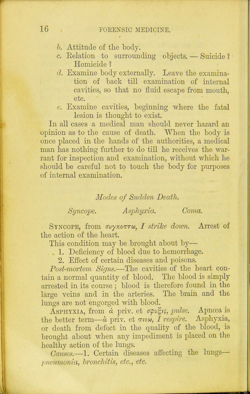 b. Attitude of the body. c. Eelation to surrounding objects. — Suicide 1 Homicide 1 d. Examine body externally. Leave the examina- tion of back till examination of internal cavities, so that no fluid escape from mouth, etc. e. Examine cavities, beginning where the fatal lesion is thought to exist. In all cases a medical man should never hazard an opinion as to the cause of death. When the body is once placed in the hands of the authorities, a medical man has nothing further to do till he receives the war- rant for inspection and examination, without which he should be careful not to touch the body for purposes of internal examination. Modes of Sudden Death. Syncope. Asphyxia. Coma. Syncope, from &oy%o<zrto, I strike doim. Arrest of the action of the heart. This condition may be brought about by— 1. Deficiency of blood due to hemorrhage. 2. Effect of certain diseases and poisons. Post-mortem Signs.—The cavities of the heart con- tain a normal quantity of blood. The blood is simply arrested in its course; blood is therefore found in the large veins and in the arteries. The brain and the lungs are not engorged with blood. Asphyxia, from a priv. et c<pv%tg, pidse. Apncea is the better term—a priv. et vvsca, / resjjire. Asphyxia, or death from defect in the quality of the blood, is brought about when any impediment is placed on the healthy action of the lungs. Games.—1. Certain diseases affecting the lungs— pneumonia, bronchitis, etc., etc.