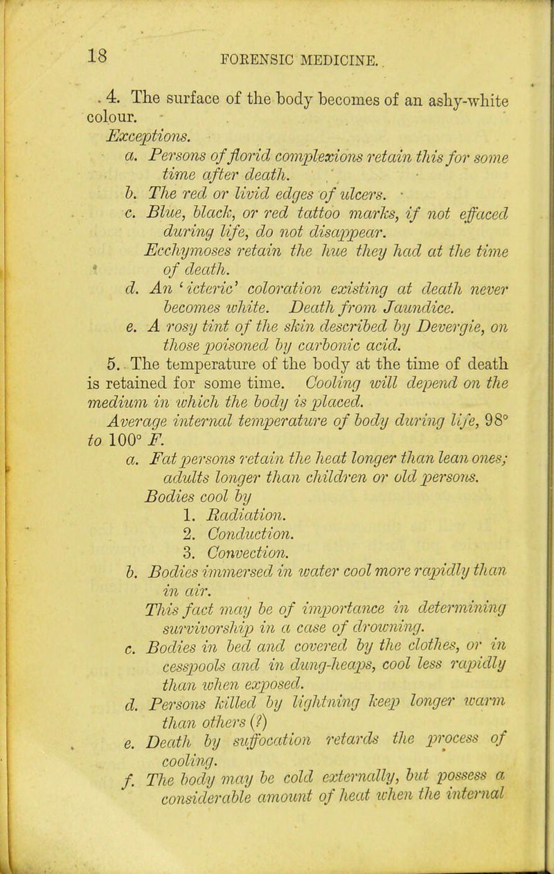 . 4. The surface of the body becomes of an ashy-white colour. Exceptions. a. Persons of florid complexions retain this for some time after death. b. The red or livid edges of idcers. • c. Blue, black, or red tattoo marks, if not effaced during life, do not disappear. Ecchymoses retain the hue they had at the time of death. d. An '•icteric1 coloration existing at death never becomes white. Death from Jaundice. e. A rosy tint of the skin described by Devergie, on those poisoned by carbonic acid. 5. The temperature of the body at the time of death is retained for some time. Cooling will depend on the medium in -which the body is placed. Average internal temperature of body during life, 98° to 100° F. a. Fat persons retain the heat longer than lean ones; adidts longer than children or old persons. Bodies cool by 1. Radiation. 2. Conduction. 3. Convection. b. Bodies immersed in water cool more rapidly than in air. This fact may be of importance in determining survivorship in a case of drowning. c. Bodies in bed and covered by the clothes, or in cesspools and in dimg-heaps, cool less rapidly than when exposed. d. Persons killed by lightning keep longer warm than others (?) e. Death by suffocation retards the process of cooling. f The body may be cold externally, but possess a considerable amount of heat when the internal