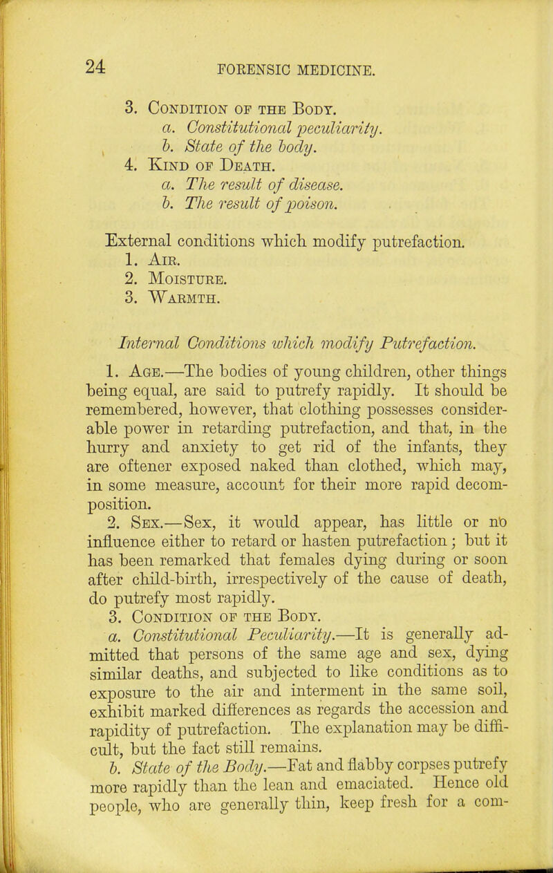 3. Condition of the Body. a. Constitutional 'peculiarity. b. State of the body. 4. Kind of Death. a. The result of disease. b. The result of poison. External conditions which modify putrefaction. 1. Air. 2. Moisture. 3. Warmth. Internal Conditions which modify Putrefaction. 1. Age.—The bodies of young children, other things being equal, are said to putrefy rapidly. It should be remembered, however, that clothing possesses consider- able power in retarding putrefaction, and that, in the hurry and anxiety to get rid of the infants, they are oftener exposed naked than clothed, which may, in some measure, account for their more rapid decom- position. 2. Sex.—Sex, it would appear, has little or no influence either to retard or hasten putrefaction; but it has been remarked that females dying during or soon after child-birth, irrespectively of the cause of death, do putrefy most rapidly. 3. Condition of the Body. a. Constitutional Peculiarity.—It is generally ad- mitted that persons of the same age and sex, dying similar deaths, and subjected to like conditions as to exposure to the air and interment in the same soil, exhibit marked differences as regards the accession and rapidity of putrefaction. The explanation may be diffi- cult, but the fact still remains. b. State of the Body.—Fat and flabby corpses putrefy more rapidly than the lean and emaciated. Hence old people, who are generally thin, keep fresh for a com-