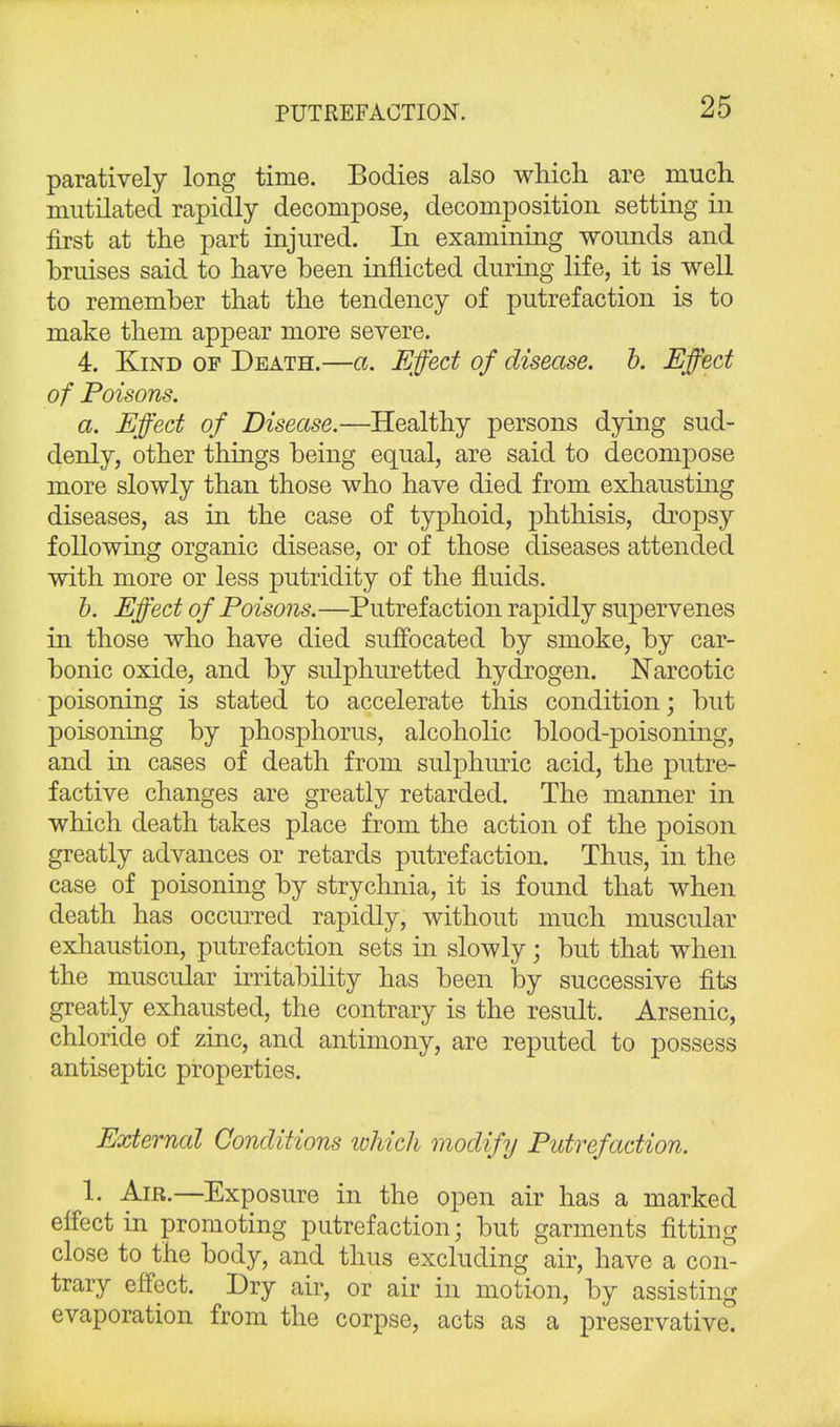 paratively long time. Bodies also which are much mutilated rapidly decompose, decomposition setting in first at the part injured. In examining wounds and bruises said to have been inflicted during life, it is well to remember that the tendency of putrefaction is to make them appear more severe. 4. Kind of Death.—a. Effect of disease, b. Effect of Poisons. a. Effect of Disease.—Healthy persons dying sud- denly, other things being equal, are said to decompose more slowly than those who have died from exhausting diseases, as in the case of typhoid, phthisis, dropsy following organic disease, or of those diseases attended with more or less putridity of the fluids. b. Effect of Poisons. —Putrefaction rapidly supervenes in those who have died suffocated by smoke, by car- bonic oxide, and by sulphuretted hydrogen. Narcotic poisoning is stated to accelerate this condition; but poisoning by phosphorus, alcoholic blood-poisoning, and in cases of death from sulphuric acid, the putre- factive changes are greatly retarded. The manner in which death takes place from the action of the poison greatly advances or retards putrefaction. Thus, in the case of poisoning by strychnia, it is found that when death has occurred rapidly, without much muscular exhaustion, putrefaction sets in slowly; but that when the muscular irritability has been by successive fits greatly exhausted, the contrary is the result. Arsenic, chloride of zinc, and antimony, are reputed to possess antiseptic properties. External Conditions which modify Putrefaction. 1. Air.—Exposure in the open air has a marked effect in promoting putrefaction; but garments fitting close to the body, and thus excluding air, have a con- trary effect. Dry air, or air in motion, by assisting evaporation from the corpse, acts as a preservative.