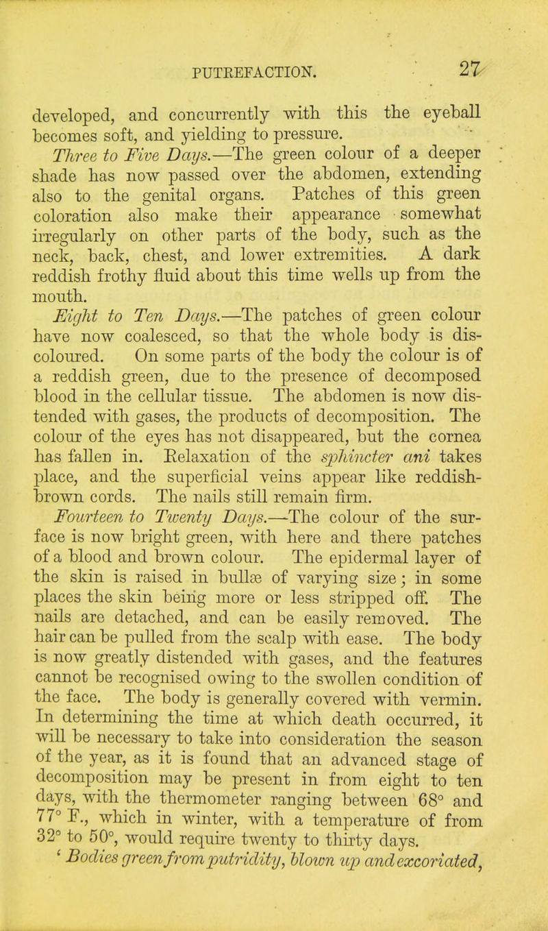 developed, and concurrently with this the eyeball becomes soft, and yielding to pressure. Three to Five Days.—The green colour of a deeper shade has now passed over the abdomen, extending also to the genital organs. Patches of this green coloration also make their appearance somewhat irregularly on other parts of the body, such as the neck, back, chest, and lower extremities. A dark reddish frothy fluid about this time wells up from the mouth. Eight to Ten Days.—The patches of green colour have now coalesced, so that the whole body is dis- coloured. On some parts of the body the colour is of a reddish green, due to the presence of decomposed blood in the cellular tissue. The abdomen is now dis- tended with gases, the products of decomposition. The colour of the eyes has not disappeared, but the cornea has fallen in. Eelaxation of the sphincter ani takes place, and the superficial veins appear like reddish- brown cords. The nails still remain firm. Fourteen to Twenty Days.—-The colour of the sur- face is now bright green, with here and there patches of a blood and brown colour. The epidermal layer of the skin is raised in bullae of varying size; in some places the skin beiiig more or less stripped off. The nails are detached, and can be easily removed. The hair can be pulled from the scalp with ease. The body is now greatly distended with gases, and the features cannot be recognised owing to the swollen condition of the face. The body is generally covered with vermin. In determining the time at which death occurred, it will be necessary to take into consideration the season of the year, as it is found that an advanced stage of decomposition may be present in from eight to ten days, with the thermometer ranging between 68° and 77° F., which in winter, with a temperature of from 32° to 50°, would require twenty to thirty days. ' Bodies green from putridity, blown up and excoriated,