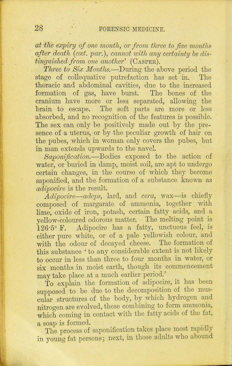 at the expiry of one month, or from three to five months after death (coet. par.), cannot icith any certainty be dis- tinguished from one another' (Casper). Three to Six Months.—During the above period the stage of colliquative putrefaction has set in. The thoracic and abdominal cavities, due to the increased formation of gas, have burst. The bones of the cranium have more or less separated, allowing the brain to escape. The soft parts are more or less absorbed, and no recognition of the features is possible. The sex can only be positively made out by the pre- sence of a uterus, or by the peculiar growth of hair on the pubes, which in woman only covers the pubes, but in man extends upwards to the navel. Saponification.—Bodies exposed to the action of water, or buried in damp, moist soil, are apt to undergo certain changes, in the course of which they become saponified, and the formation of a substance known as adipocire is the result. Adipocire—adeps, lard, and cera, wax—is chiefly composed of margarate of ammonia, together with lime, oxide of iron, potash, certain fatty acids, and a yellow-coloured odorous matter. The melting point is 126-5° F. Adipocire has a fatty, unctuous feel, is either pure white, or of a pale yellowish colour, and with the odour of decayed cheese. The formation of this substance ' to any considerable extent is not likely to occur in less than three to four months in water, or six months in moist earth, though its commencement may take place at a much earlier period.' To explain the formation of adipocire, it has been supposed to be due to the decomposition of the mus- cular structures of the body, by which hydrogen and nitrogen are evolved, these combining to form ammonia, which coming in contact with the fatty acids of the fat, a soap is formed. The process of saponification takes place most rapidly in young fat persons; next, in those adults who abound