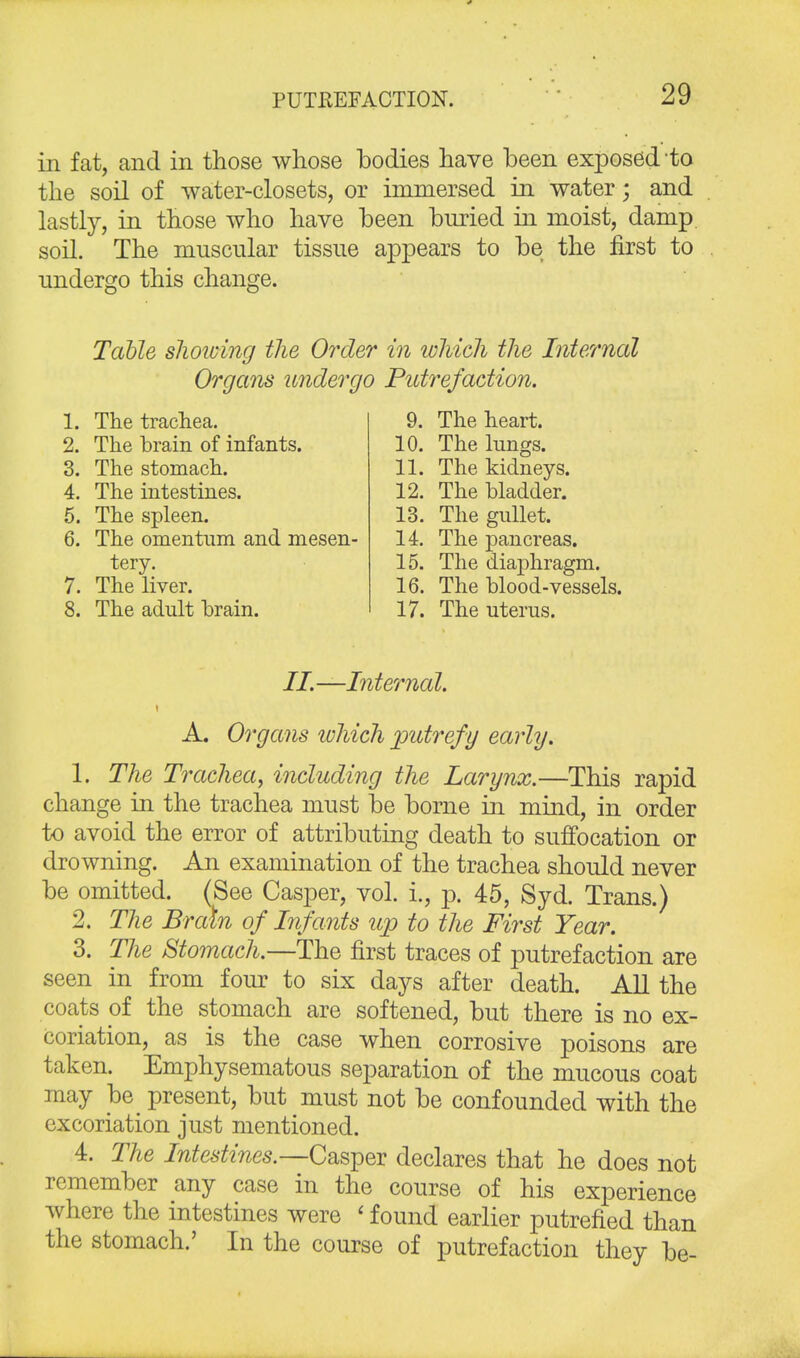 in fat, and in those whose bodies have been exposed to the soil of water-closets, or immersed in water; and lastly, in those who have been buried in moist, damp soil. The muscular tissue appears to be the first to undergo this change. Table shoidng the Order in which the Internal Organs undergo Putrefaction. 1. The trachea. 2. The brain of infants. 3. The stomach. 4. The intestines. 5. The spleen. 6. The omentum and mesen- tery. 7. The liver. 8. The adult brain. 9. The heart. 10. The hings. 11. The kidneys. 12. The bladder. 13. The gullet. 14. The pancreas. 15. The diaphragm. 16. The blood-vessels. 17. The uterus. II.—Internal. A. Organs which putrefy early. 1. The Trachea, including the Larynx.—This rapid change in the trachea must be borne in mind, in order to avoid the error of attributing death to suffocation or drowning. An examination of the trachea should never be omitted. (See Casper, vol. i., p. 45, Syd. Trans.) 2. The Brain of Infants up to the First Year. 3. The Stomach.—The first traces of putrefaction are seen in from four to six days after death. All the coats of the stomach are softened, but there is no ex- coriation, as is the case when corrosive poisons are taken. Emphysematous separation of the mucous coat may be^ present, but must not be confounded with the excoriation just mentioned. 4. The Intestines.—Casper declares that he does not remember any case in the course of his experience where the intestines were < found earlier putrefied than the stomach.' In the course of putrefaction they be-