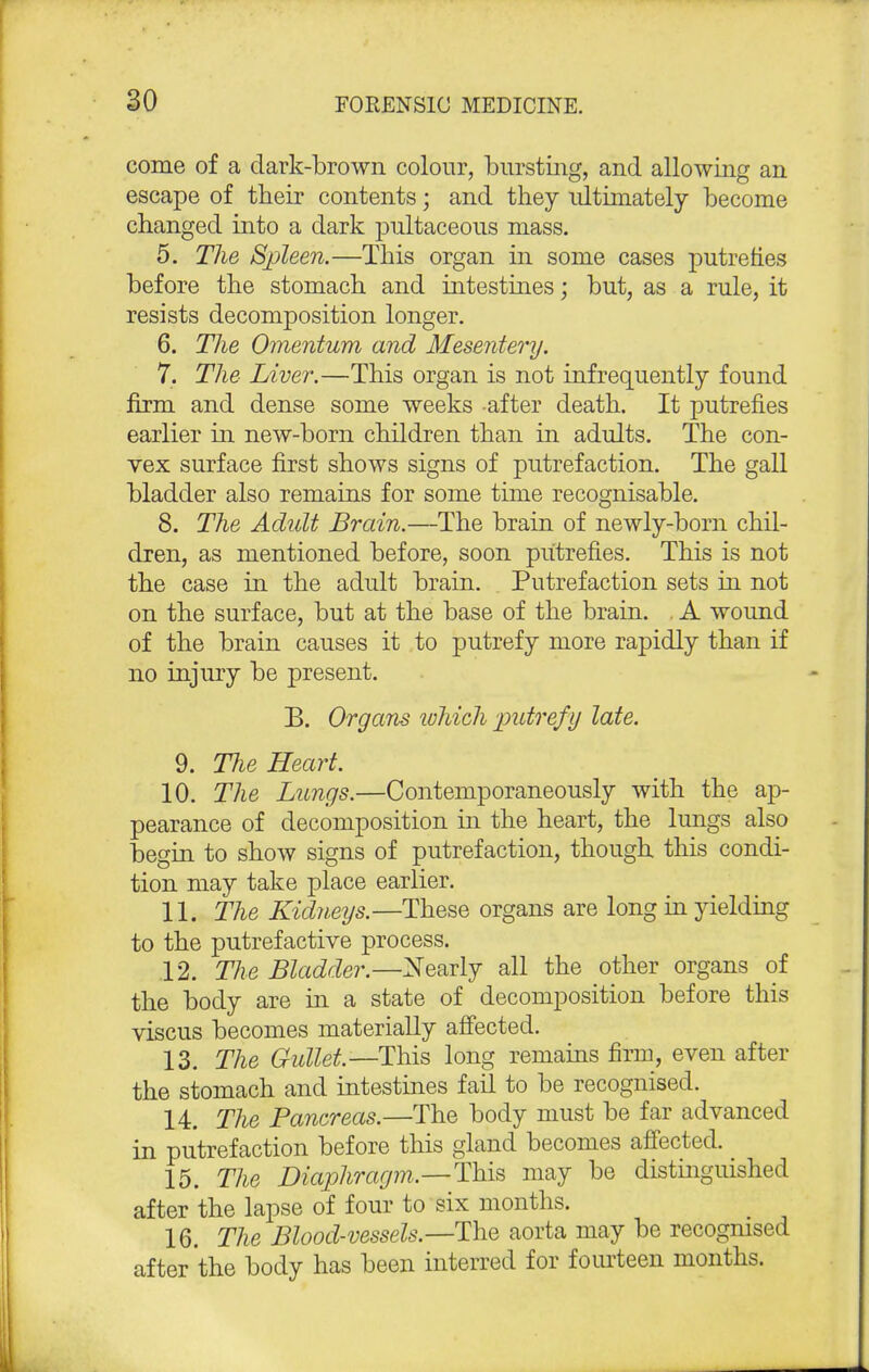 come of a dark-brown colour, bursting, and allowing an escape of their contents; and they ultimately become changed into a dark pultaceous mass. 5. The Spleen.—This organ in some cases putrefies before the stomach and intestines; but, as a rule, it resists decomposition longer. 6. The Omentum and Mesentery. 7. The Liver.—This organ is not infrequently found firm and dense some weeks after death. It putrefies earlier in new-born children than in adults. The con- vex surface first shows signs of putrefaction. The gall bladder also remains for some time recognisable. 8. The Adult Brain.—The brain of newly-born chil- dren, as mentioned before, soon putrefies. This is not the case in the adult brain. Putrefaction sets in not on the surface, but at the base of the brain. . A wound of the brain causes it to putrefy more rapidly than if no injury be present. B. Organs which 'putrefy late. 9. The Heart. 10. The Lungs.—Contemporaneously with the ap- pearance of decomposition in the heart, the lungs also begin to show signs of putrefaction, though this condi- tion may take place earlier. 11. The Kidneys.—These organs are long in yielding to the putrefactive process. 12. The Bladder.—Nearly all the other organs of the body are in a state of decomposition before this viscus becomes materially affected. 13. The Gullet.—This long remains firm, even after the stomach and intestines fail to be recognised. 14. The Pancreas.—The body must be far advanced in putrefaction before this gland becomes affected. 15. The Diaphragm.—This may be distinguished after the lapse of four to six months. 16. The Blood-vessels.—The aorta may be recogmsed after the body has been interred for fourteen months.