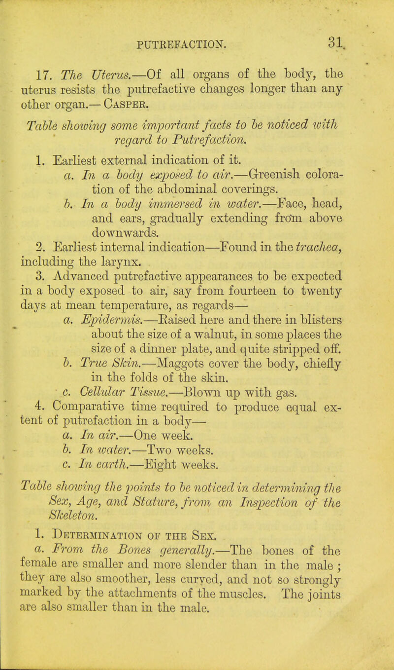 17. The Uterus.—Of all organs of the body, the uterus resists the putrefactive changes longer than any other organ.— Casper. Table showing some important facts to be noticed with regard to Putrefaction. 1. Earliest external indication of it. a. In a body exposed to air.—Greenish colora- tion of the abdominal coverings. b. In a body immersed in water.—Face, head, and ears, gradually extending from above downwards. 2. Earliest internal indication—Eound in the trachea, including the larynx. 3. Advanced putrefactive appearances to be expected in a body exposed to air, say from fourteen to twenty days at mean temperature, as regards— a. Epidermis.—Eaised here and there in blisters about the size of a walnut, in some places the size of a dinner plate, and quite stripped off. b. True Skin.—Maggots cover the body, chiefly in the folds of the skin. c. Cellidar Tissue.—Blown up with gas. 4. Comparative time required to produce equal ex- tent of putrefaction in a body— a. In air.—One week. b. In tvater.—Two weeks. c. In earth.—Eight weeks. Table showing the points to be noticed in determining the Sex, Age, and Stature, from an Inspection of the Skeleton. 1. Determination of the Sex. a. From the Bones generally.—The bones of the female are smaller and more slender than in the male ; they are also smoother, less curyed, and not so strongly marked by the attachments of the muscles. The joints are also smaller than in the male.