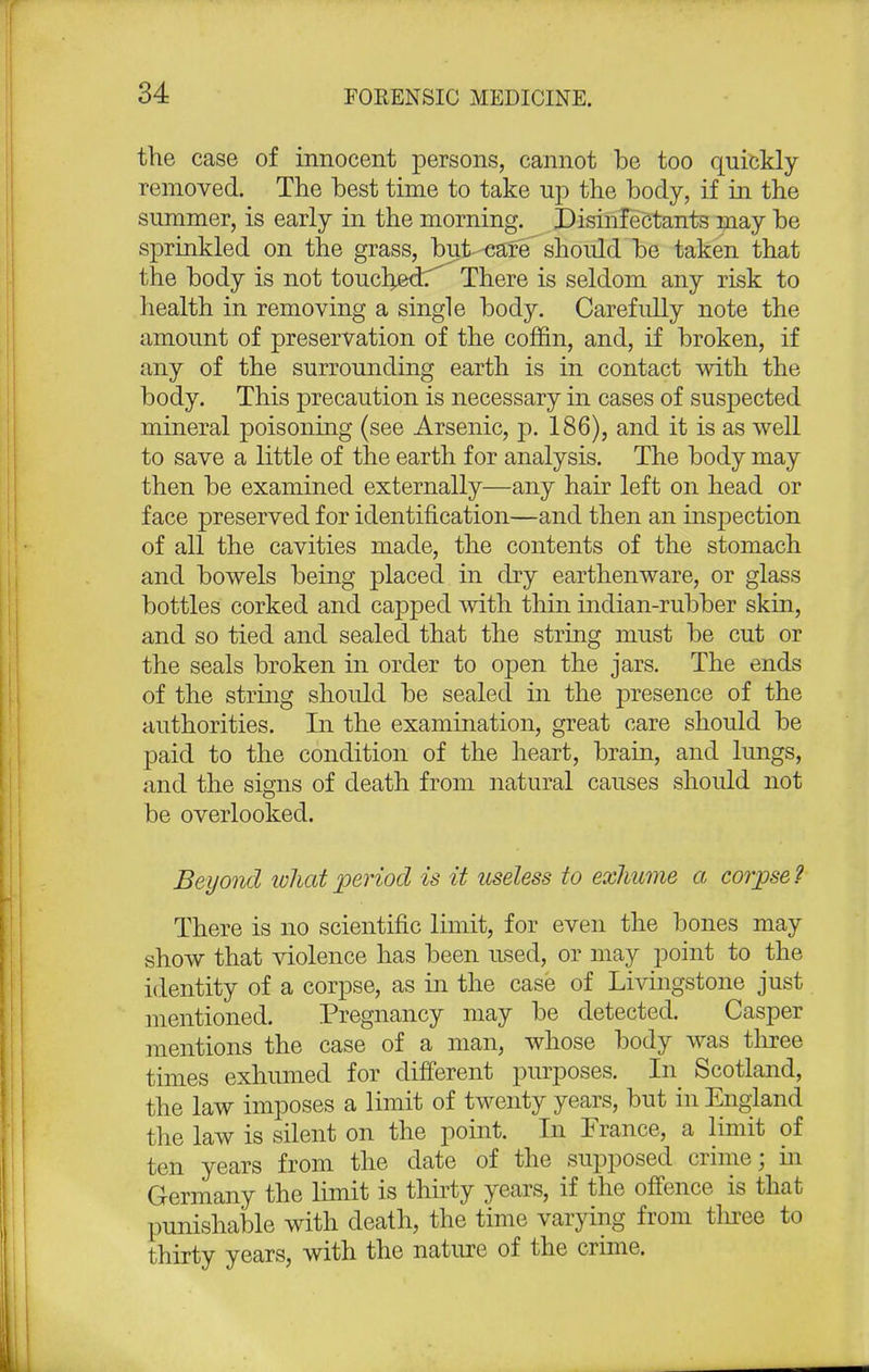 the case of innocent persons, cannot be too quickly removed. The best time to take up the body, if in the summer, is early in the morning. Disinfectants may be sprinkled on the grass, but-eafe'should be taken that the body is not touched^ There is seldom any risk to health in removing a single body. Carefully note the amount of preservation of the coffin, and, if broken, if any of the surrounding earth is in contact with the body. This precaution is necessary in cases of suspected mineral poisoning (see Arsenic, p. 186), and it is as well to save a little of the earth for analysis. The body may then be examined externally—any hair left on head or face preserved for identification—and then an inspection of all the cavities made, the contents of the stomach and bowels being placed in dry earthenware, or glass bottles corked and capped with thin indian-rubber skin, and so tied and sealed that the string must be cut or the seals broken in order to open the jars. The ends of the string should be sealed in the presence of the authorities. In the examination, great care should be paid to the condition of the heart, brain, and lungs, and the signs of death from natural causes should not be overlooked. Beyond ivliatperiod is it useless to exhume a corpse? There is no scientific limit, for even the bones may show that violence has been used, or may point to the identity of a corpse, as in the case of Livingstone just mentioned. Pregnancy may be detected. Casper mentions the case of a man, whose body was three times exhumed for different purposes. In Scotland, the law imposes a limit of twenty years, but in England the law is silent on the point. In France, a limit of ten years from the date of the supposed crime; in Germany the limit is thirty years, if the offence is that punishable with death, the time varying from tliree to thirty years, with the nature of the crime.