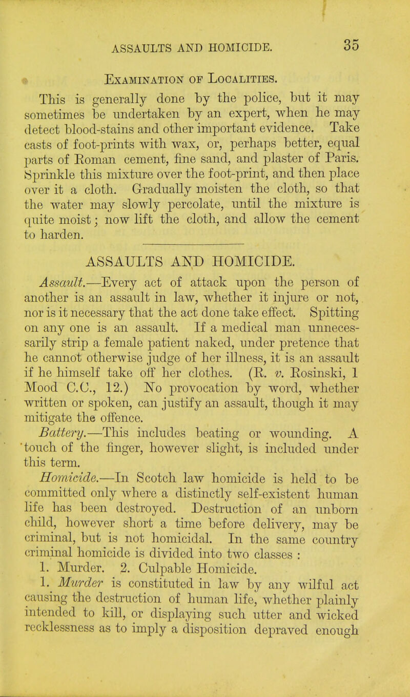 I ASSAULTS AND HOMICIDE. 35 Examination of Localities. This is generally done by the police, but it may sometimes be undertaken by an expert, when he may detect blood-stains and other important evidence. Take casts of foot-prints with wax, or, perhaps better, equal parts of Roman cement, fine sand, and plaster of Paris. ISprinkle this mixture over the foot-print, and then place over it a cloth. Gradually moisten the cloth, so that the water may slowly percolate, until the mixture is quite moist; now lift the cloth, and allow the cement to harden. ASSAULTS AND HOMICIDE. Assault.—Every act of attack upon the person of another is an assault in law, whether it injure or not, nor is it necessary that the act done take effect. Spitting on any one is an assault. If a medical man unneces- sarily strip a female jjatient naked, under pretence that he cannot otherwise judge of her illness, it is an assaidt if he himself take off her clothes. (E. v. Eosinski, 1 Mood CO., 12.) ~No provocation by word, whether written or spoken, can justify an assault, though it may mitigate the offence. Battery.—This includes beating or wounding. A 'touch of the finger, however slight, is included under this term. Homicide.—In Scotch law homicide is held to be committed only where a distinctly self-existent human life has been destroyed. Destruction of an unborn child, however short a time before delivery, may be criminal, but is not homicidal. In the same country criminal homicide is divided into two classes : 1. Murder. 2. Culpable Homicide. 1. Murder is constituted in law by any wilful act causing the destruction of human life, whether plainly intended to kill, or displaying such utter and wicked recklessness as to imply a disposition depraved enough